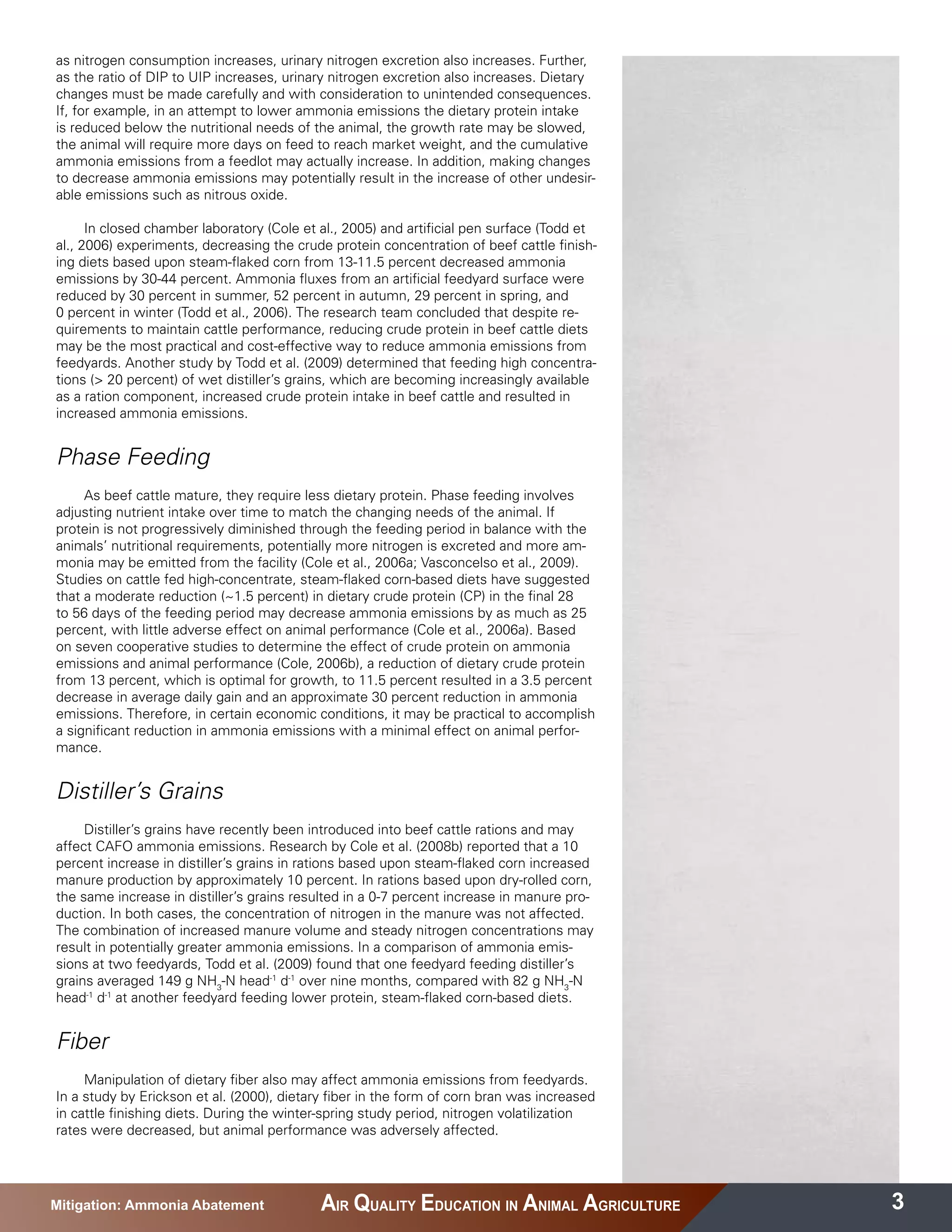 as nitrogen consumption increases, urinary nitrogen excretion also increases. Further,
as the ratio of DIP to UIP increases, urinary nitrogen excretion also increases. Dietary
changes must be made carefully and with consideration to unintended consequences.
If, for example, in an attempt to lower ammonia emissions the dietary protein intake
is reduced below the nutritional needs of the animal, the growth rate may be slowed,
the animal will require more days on feed to reach market weight, and the cumulative
ammonia emissions from a feedlot may actually increase. In addition, making changes
to decrease ammonia emissions may potentially result in the increase of other undesir-
able emissions such as nitrous oxide.

      In closed chamber laboratory (Cole et al., 2005) and artificial pen surface (Todd et
al., 2006) experiments, decreasing the crude protein concentration of beef cattle finish-
ing diets based upon steam-flaked corn from 13-11.5 percent decreased ammonia
emissions by 30-44 percent. Ammonia fluxes from an artificial feedyard surface were
reduced by 30 percent in summer, 52 percent in autumn, 29 percent in spring, and
0 percent in winter (Todd et al., 2006). The research team concluded that despite re-
quirements to maintain cattle performance, reducing crude protein in beef cattle diets
may be the most practical and cost-effective way to reduce ammonia emissions from
feedyards. Another study by Todd et al. (2009) determined that feeding high concentra-
tions (> 20 percent) of wet distiller’s grains, which are becoming increasingly available
as a ration component, increased crude protein intake in beef cattle and resulted in
increased ammonia emissions.


Phase Feeding
     As beef cattle mature, they require less dietary protein. Phase feeding involves
adjusting nutrient intake over time to match the changing needs of the animal. If
protein is not progressively diminished through the feeding period in balance with the
animals’ nutritional requirements, potentially more nitrogen is excreted and more am-
monia may be emitted from the facility (Cole et al., 2006a; Vasconcelso et al., 2009).
Studies on cattle fed high-concentrate, steam-flaked corn-based diets have suggested
that a moderate reduction (~1.5 percent) in dietary crude protein (CP) in the final 28
to 56 days of the feeding period may decrease ammonia emissions by as much as 25
percent, with little adverse effect on animal performance (Cole et al., 2006a). Based
on seven cooperative studies to determine the effect of crude protein on ammonia
emissions and animal performance (Cole, 2006b), a reduction of dietary crude protein
from 13 percent, which is optimal for growth, to 11.5 percent resulted in a 3.5 percent
decrease in average daily gain and an approximate 30 percent reduction in ammonia
emissions. Therefore, in certain economic conditions, it may be practical to accomplish
a significant reduction in ammonia emissions with a minimal effect on animal perfor-
mance.


Distiller’s Grains
     Distiller’s grains have recently been introduced into beef cattle rations and may
affect CAFO ammonia emissions. Research by Cole et al. (2008b) reported that a 10
percent increase in distiller’s grains in rations based upon steam-flaked corn increased
manure production by approximately 10 percent. In rations based upon dry-rolled corn,
the same increase in distiller’s grains resulted in a 0-7 percent increase in manure pro-
duction. In both cases, the concentration of nitrogen in the manure was not affected.
The combination of increased manure volume and steady nitrogen concentrations may
result in potentially greater ammonia emissions. In a comparison of ammonia emis-
sions at two feedyards, Todd et al. (2009) found that one feedyard feeding distiller’s
grains averaged 149 g NH3-N head-1 d-1 over nine months, compared with 82 g NH3-N
head-1 d-1 at another feedyard feeding lower protein, steam-flaked corn-based diets.


Fiber
     Manipulation of dietary fiber also may affect ammonia emissions from feedyards.
In a study by Erickson et al. (2000), dietary fiber in the form of corn bran was increased
in cattle finishing diets. During the winter-spring study period, nitrogen volatilization
rates were decreased, but animal performance was adversely affected.




Mitigation: Ammonia Abatement               AIR QUALITY EDUCATION IN ANIMAL AGRICULTURE      3
 