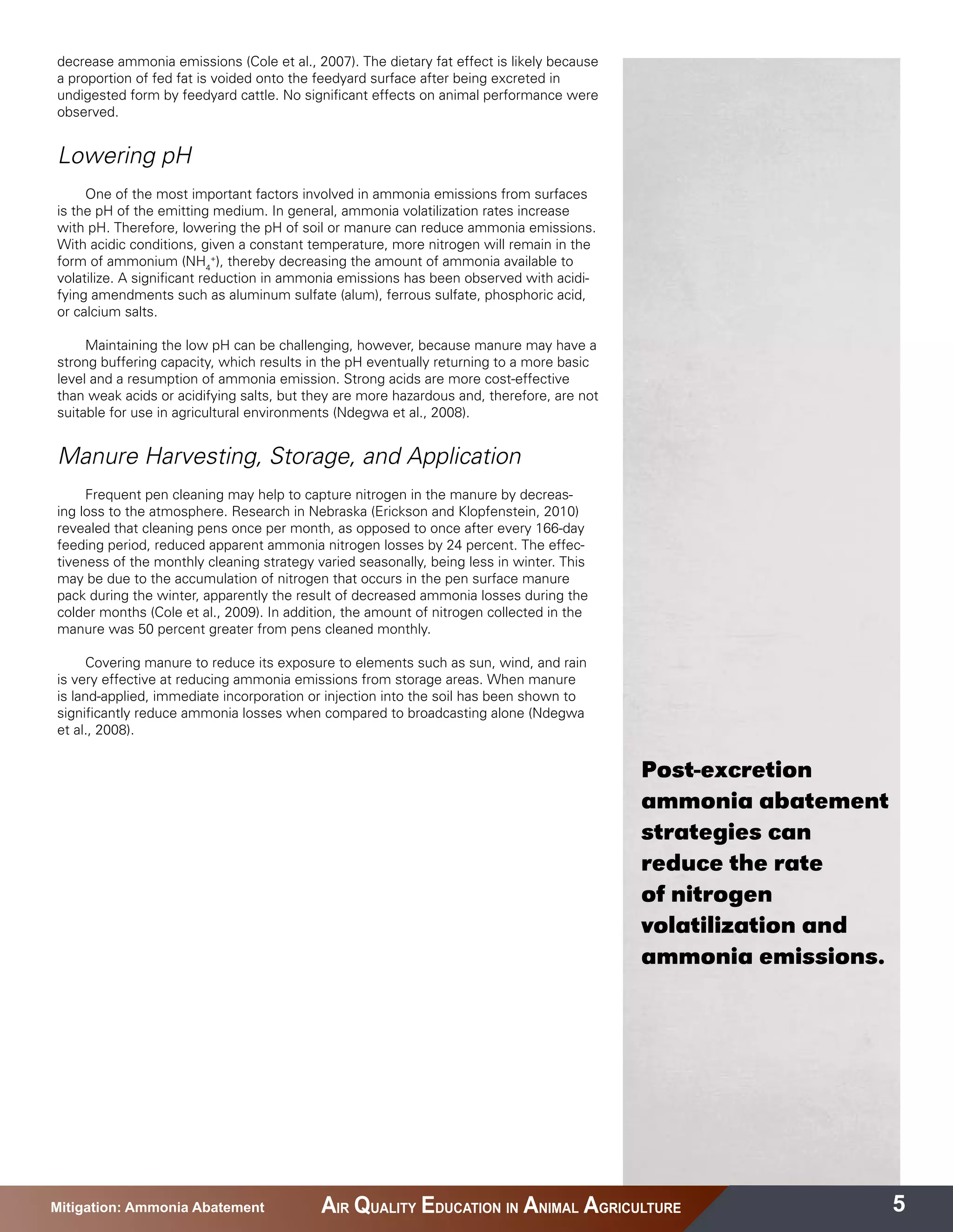 decrease ammonia emissions (Cole et al., 2007). The dietary fat effect is likely because
a proportion of fed fat is voided onto the feedyard surface after being excreted in
undigested form by feedyard cattle. No significant effects on animal performance were
observed.


Lowering pH
     One of the most important factors involved in ammonia emissions from surfaces
is the pH of the emitting medium. In general, ammonia volatilization rates increase
with pH. Therefore, lowering the pH of soil or manure can reduce ammonia emissions.
With acidic conditions, given a constant temperature, more nitrogen will remain in the
form of ammonium (NH4+), thereby decreasing the amount of ammonia available to
volatilize. A significant reduction in ammonia emissions has been observed with acidi-
fying amendments such as aluminum sulfate (alum), ferrous sulfate, phosphoric acid,
or calcium salts.

     Maintaining the low pH can be challenging, however, because manure may have a
strong buffering capacity, which results in the pH eventually returning to a more basic
level and a resumption of ammonia emission. Strong acids are more cost-effective
than weak acids or acidifying salts, but they are more hazardous and, therefore, are not
suitable for use in agricultural environments (Ndegwa et al., 2008).


Manure Harvesting, Storage, and Application
     Frequent pen cleaning may help to capture nitrogen in the manure by decreas-
ing loss to the atmosphere. Research in Nebraska (Erickson and Klopfenstein, 2010)
revealed that cleaning pens once per month, as opposed to once after every 166-day
feeding period, reduced apparent ammonia nitrogen losses by 24 percent. The effec-
tiveness of the monthly cleaning strategy varied seasonally, being less in winter. This
may be due to the accumulation of nitrogen that occurs in the pen surface manure
pack during the winter, apparently the result of decreased ammonia losses during the
colder months (Cole et al., 2009). In addition, the amount of nitrogen collected in the
manure was 50 percent greater from pens cleaned monthly.

      Covering manure to reduce its exposure to elements such as sun, wind, and rain
is very effective at reducing ammonia emissions from storage areas. When manure
is land-applied, immediate incorporation or injection into the soil has been shown to
significantly reduce ammonia losses when compared to broadcasting alone (Ndegwa
et al., 2008).


                                                                                           Post-excretion
                                                                                           ammonia abatement
                                                                                           strategies can
                                                                                           reduce the rate
                                                                                           of nitrogen
                                                                                           volatilization and
                                                                                           ammonia emissions.




Mitigation: Ammonia Abatement              AIR QUALITY EDUCATION IN ANIMAL AGRICULTURE                          5
 