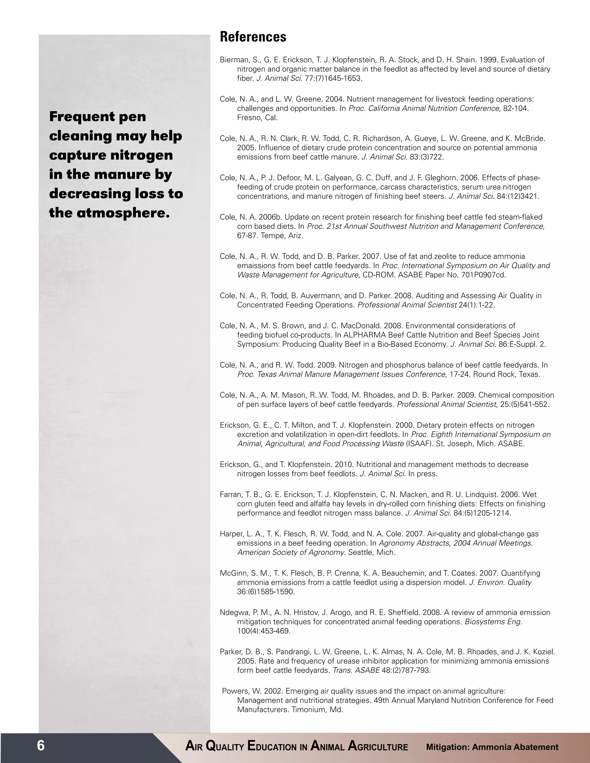 References
                               Bierman, S., G. E. Erickson, T. J. Klopfenstein, R. A. Stock, and D. H. Shain. 1999. Evaluation of
                                    nitrogen and organic matter balance in the feedlot as affected by level and source of dietary
                                    fiber. J. Animal Sci. 77:(7)1645-1653.

                               Cole, N. A., and L. W. Greene. 2004. Nutrient management for livestock feeding operations:
                                    challenges and opportunities. In Proc. California Animal Nutrition Conference, 82-104.
    Frequent pen                    Fresno, Cal.

    cleaning may help          Cole, N. A., R. N. Clark, R. W. Todd, C. R. Richardson, A. Gueye, L. W. Greene, and K. McBride.
                                    2005. Influence of dietary crude protein concentration and source on potential ammonia
    capture nitrogen                emissions from beef cattle manure. J. Animal Sci. 83:(3)722.

    in the manure by           Cole, N. A., P. J. Defoor, M. L. Galyean, G. C. Duff, and J. F. Gleghorn. 2006. Effects of phase-
                                    feeding of crude protein on performance, carcass characteristics, serum urea nitrogen
    decreasing loss to              concentrations, and manure nitrogen of finishing beef steers. J. Animal Sci. 84:(12)3421.

    the atmosphere.            Cole, N. A. 2006b. Update on recent protein research for finishing beef cattle fed steam-flaked
                                    corn based diets. In Proc. 21st Annual Southwest Nutrition and Management Conference,
                                    67-87. Tempe, Ariz.

                               Cole, N. A., R. W. Todd, and D. B. Parker. 2007. Use of fat and zeolite to reduce ammonia
                                    emaissions from beef cattle feedyards. In Proc. International Symposium on Air Quality and
                                    Waste Management for Agriculture, CD-ROM. ASABE Paper No. 701P0907cd.

                               Cole, N. A., R. Todd, B. Auvermann, and D. Parker. 2008. Auditing and Assessing Air Quality in
                                    Concentrated Feeding Operations. Professional Animal Scientist 24(1):1-22.

                               Cole, N. A., M. S. Brown, and J. C. MacDonald. 2008. Environmental considerations of
                                    feeding biofuel co-products. In ALPHARMA Beef Cattle Nutrition and Beef Species Joint
                                    Symposium: Producing Quality Beef in a Bio-Based Economy. J. Animal Sci. 86:E-Suppl. 2.

                               Cole, N. A., and R. W. Todd. 2009. Nitrogen and phosphorus balance of beef cattle feedyards. In
                                    Proc. Texas Animal Manure Management Issues Conference, 17-24. Round Rock, Texas.

                               Cole, N. A., A. M. Mason, R. W. Todd, M. Rhoades, and D. B. Parker. 2009. Chemical composition
                                    of pen surface layers of beef cattle feedyards. Professional Animal Scientist, 25:(5)541-552.

                               Erickson, G. E., C. T. Milton, and T. J. Klopfenstein. 2000. Dietary protein effects on nitrogen
                                    excretion and volatilization in open-dirt feedlots. In Proc. Eighth International Symposium on
                                    Animal, Agricultural, and Food Processing Waste (ISAAF). St. Joseph, Mich. ASABE.

                               Erickson, G., and T. Klopfenstein. 2010. Nutritional and management methods to decrease
                                    nitrogen losses from beef feedlots. J. Animal Sci. In press.

                               Farran, T. B., G. E. Erickson, T. J. Klopfenstein, C. N. Macken, and R. U. Lindquist. 2006. Wet
                                    corn gluten feed and alfalfa hay levels in dry-rolled corn finishing diets: Effects on finishing
                                    performance and feedlot nitrogen mass balance. J. Animal Sci. 84:(5)1205-1214.

                               Harper, L. A., T. K. Flesch, R. W. Todd, and N. A. Cole. 2007. Air-quality and global-change gas
                                   emissions in a beef feeding operation. In Agronomy Abstracts, 2004 Annual Meetings.
                                   American Society of Agronomy. Seattle, Mich.

                               McGinn, S. M., T. K. Flesch, B. P. Crenna, K. A. Beauchemin, and T. Coates. 2007. Quantifying
                                  ammonia emissions from a cattle feedlot using a dispersion model. J. Environ. Quality
                                  36:(6)1585-1590.

                               Ndegwa, P. M., A. N. Hristov, J. Arogo, and R. E. Sheffield. 2008. A review of ammonia emission
                                   mitigation techniques for concentrated animal feeding operations. Biosystems Eng.
                                   100(4):453-469.

                               Parker, D. B., S. Pandrangi, L. W. Greene, L. K. Almas, N. A. Cole, M. B. Rhoades, and J. K. Koziel.
                                    2005. Rate and frequency of urease inhibitor application for minimizing ammonia emissions
                                    form beef cattle feedyards. Trans. ASABE 48:(2)787-793.

                                Powers, W. 2002. Emerging air quality issues and the impact on animal agriculture:
                                   Management and nutritional strategies. 49th Annual Maryland Nutrition Conference for Feed
                                   Manufacturers. Timonium, Md.



6                        AIR QUALITY EDUCATION IN ANIMAL AGRICULTURE                           Mitigation: Ammonia Abatement
 