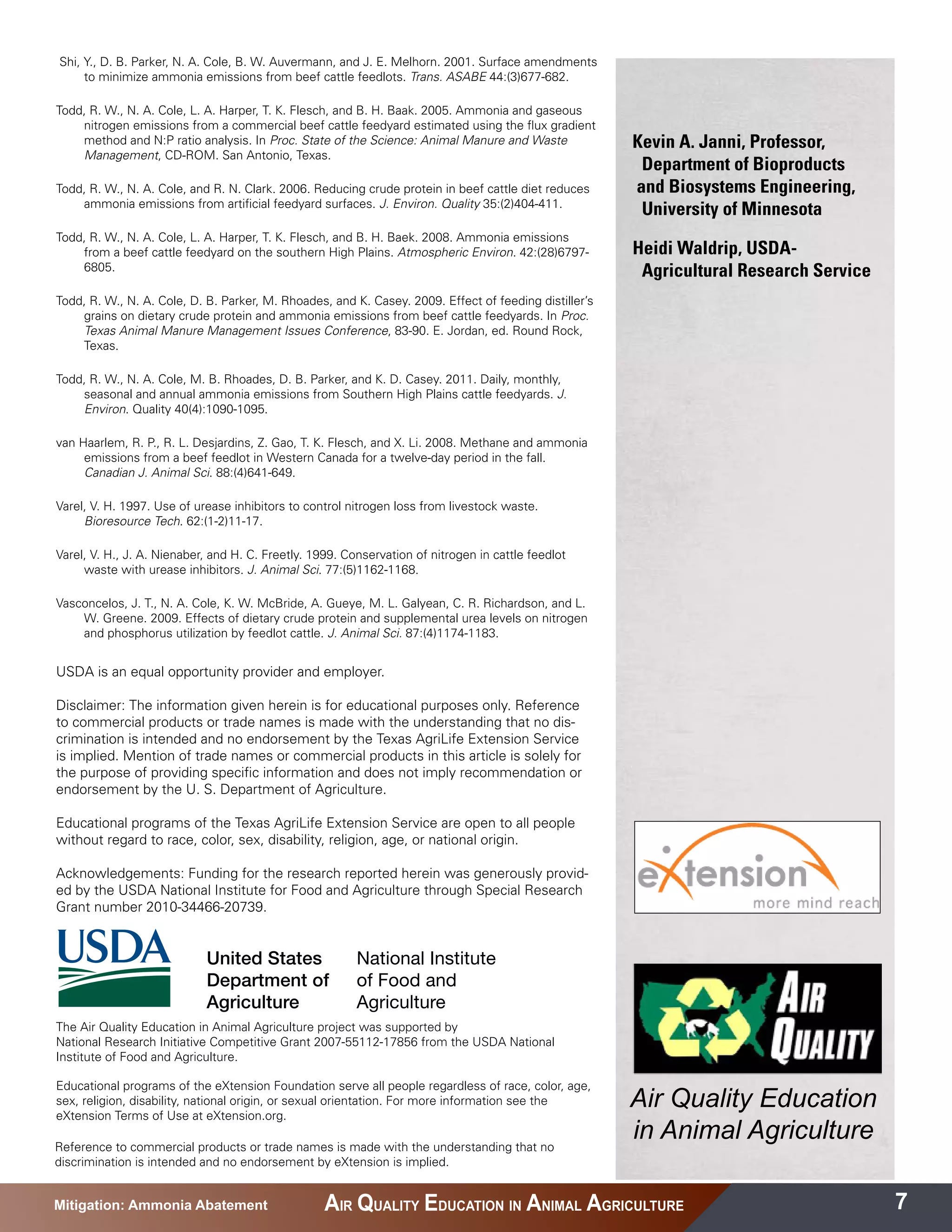 Shi, Y., D. B. Parker, N. A. Cole, B. W. Auvermann, and J. E. Melhorn. 2001. Surface amendments
     to minimize ammonia emissions from beef cattle feedlots. Trans. ASABE 44:(3)677-682.

Todd, R. W., N. A. Cole, L. A. Harper, T. K. Flesch, and B. H. Baak. 2005. Ammonia and gaseous
    nitrogen emissions from a commercial beef cattle feedyard estimated using the flux gradient
    method and N:P ratio analysis. In Proc. State of the Science: Animal Manure and Waste              Kevin A. Janni, Professor,
    Management, CD-ROM. San Antonio, Texas.
                                                                                                         Department of Bioproducts 	 	
Todd, R. W., N. A. Cole, and R. N. Clark. 2006. Reducing crude protein in beef cattle diet reduces      and Biosystems Engineering,
    ammonia emissions from artificial feedyard surfaces. J. Environ. Quality 35:(2)404-411.
                                                                                                         University of Minnesota
Todd, R. W., N. A. Cole, L. A. Harper, T. K. Flesch, and B. H. Baek. 2008. Ammonia emissions
    from a beef cattle feedyard on the southern High Plains. Atmospheric Environ. 42:(28)6797-         Heidi Waldrip, USDA-
    6805.                                                                                                Agricultural Research Service
Todd, R. W., N. A. Cole, D. B. Parker, M. Rhoades, and K. Casey. 2009. Effect of feeding distiller’s
    grains on dietary crude protein and ammonia emissions from beef cattle feedyards. In Proc.
    Texas Animal Manure Management Issues Conference, 83-90. E. Jordan, ed. Round Rock,
    Texas.

Todd, R. W., N. A. Cole, M. B. Rhoades, D. B. Parker, and K. D. Casey. 2011. Daily, monthly,
    seasonal and annual ammonia emissions from Southern High Plains cattle feedyards. J.
    Environ. Quality 40(4):1090-1095.

van Haarlem, R. P., R. L. Desjardins, Z. Gao, T. K. Flesch, and X. Li. 2008. Methane and ammonia
     emissions from a beef feedlot in Western Canada for a twelve-day period in the fall.
     Canadian J. Animal Sci. 88:(4)641-649.

Varel, V. H. 1997. Use of urease inhibitors to control nitrogen loss from livestock waste.
     Bioresource Tech. 62:(1-2)11-17.

Varel, V. H., J. A. Nienaber, and H. C. Freetly. 1999. Conservation of nitrogen in cattle feedlot
     waste with urease inhibitors. J. Animal Sci. 77:(5)1162-1168.

Vasconcelos, J. T., N. A. Cole, K. W. McBride, A. Gueye, M. L. Galyean, C. R. Richardson, and L.
    W. Greene. 2009. Effects of dietary crude protein and supplemental urea levels on nitrogen
    and phosphorus utilization by feedlot cattle. J. Animal Sci. 87:(4)1174-1183.


USDA is an equal opportunity provider and employer.

Disclaimer: The information given herein is for educational purposes only. Reference
to commercial products or trade names is made with the understanding that no dis-
crimination is intended and no endorsement by the Texas AgriLife Extension Service
is implied. Mention of trade names or commercial products in this article is solely for
the purpose of providing specific information and does not imply recommendation or
endorsement by the U. S. Department of Agriculture.

Educational programs of the Texas AgriLife Extension Service are open to all people
without regard to race, color, sex, disability, religion, age, or national origin.

Acknowledgements: Funding for the research reported herein was generously provid-
ed by the USDA National Institute for Food and Agriculture through Special Research
Grant number 2010-34466-20739.




The Air Quality Education in Animal Agriculture project was supported by
National Research Initiative Competitive Grant 2007-55112-17856 from the USDA National
Institute of Food and Agriculture.

Educational programs of the eXtension Foundation serve all people regardless of race, color, age,
sex, religion, disability, national origin, or sexual orientation. For more information see the
eXtension Terms of Use at eXtension.org.
                                                                                                       Air Quality Education
Reference to commercial products or trade names is made with the understanding that no
                                                                                                       in Animal Agriculture
discrimination is intended and no endorsement by eXtension is implied.


Mitigation: Ammonia Abatement                      AIR QUALITY EDUCATION IN ANIMAL AGRICULTURE                                           7
 