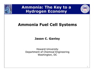 1
Ammonia: The Key to a
Hydrogen Economy
Ammonia Fuel Cell SystemsAmmonia Fuel Cell Systems
Jason C. Ganley
Howard UniversityHoward University
Department of Chemical EngineeringDepartment of Chemical Engineering
Washington, DCWashington, DC
 