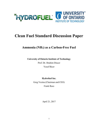 1
Clean Fuel Standard Discussion Paper
Ammonia (NH3) as a Carbon-Free Fuel
University of Ontario Institute of Technology
Prof. Dr. Ibrahim Dincer
Yusuf Bicer
Hydrofuel Inc.
Greg Vezina (Chairman and CEO)
Frank Raso
April 21, 2017
 
