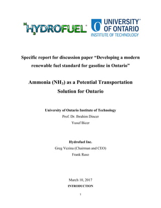 1
Specific report for discussion paper “Developing a modern
renewable fuel standard for gasoline in Ontario”
Ammonia (NH3) as a Potential Transportation
Solution for Ontario
University of Ontario Institute of Technology
Prof. Dr. Ibrahim Dincer
Yusuf Bicer
Hydrofuel Inc.
Greg Vezina (Chairman and CEO)
Frank Raso
March 10, 2017
INTRODUCTION
 