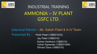 INDUSTRIAL TRAINING
AMMONIA – IV PLANT
GSFC LTD.
Industrial Mentor – Mr. Satish Patel & A-IV Team
Presented By – Parth Patel (15BE01033)
Jay Patel (15BE010)
Kishan Harkhani (15BE010)
Vishal Tapiawala (15BE01049)
Shivani Dave (16BE010)
 