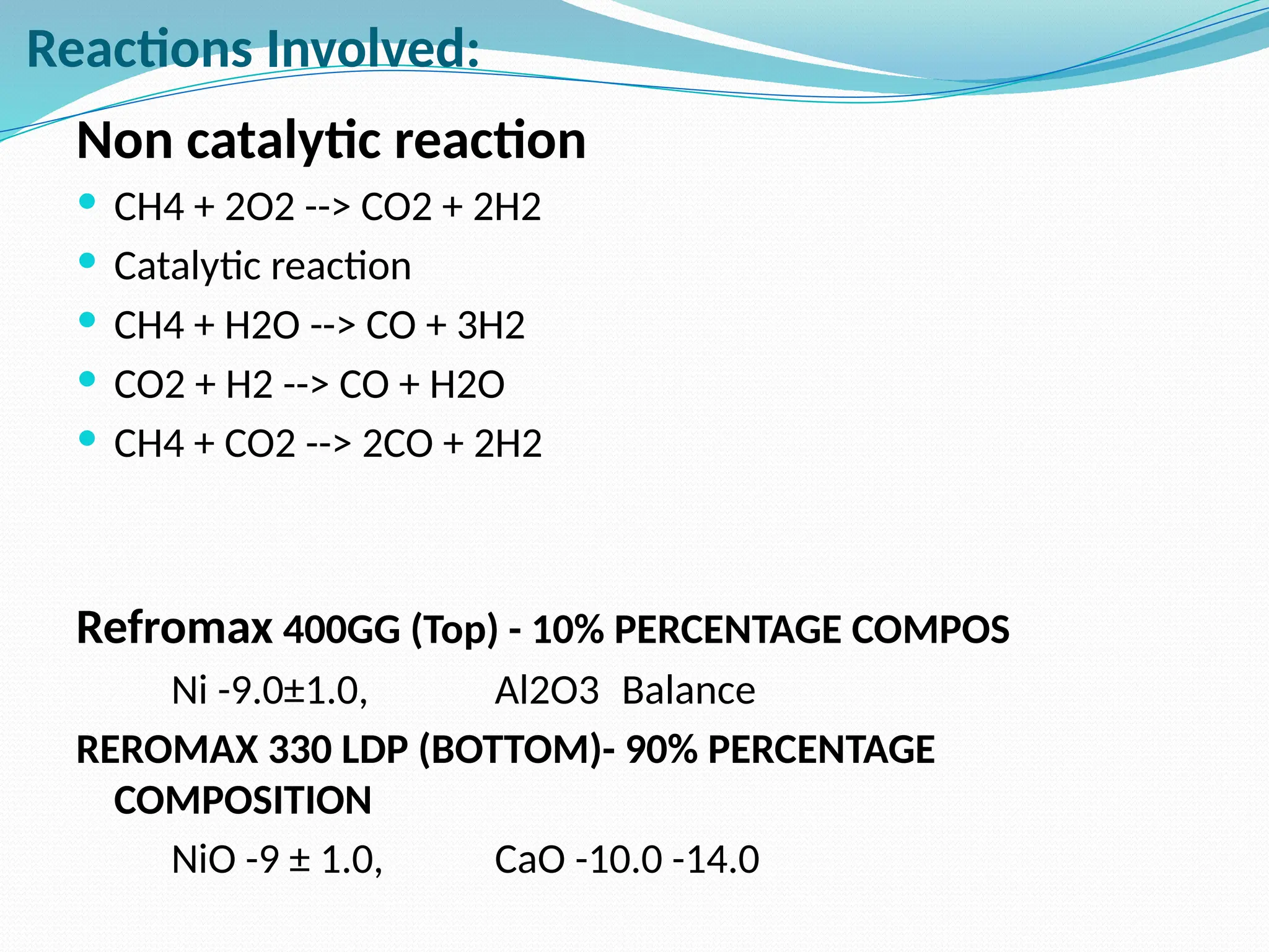 Reactions Involved:
Non catalytic reaction
 CH4 + 2O2 --> CO2 + 2H2
 Catalytic reaction
 CH4 + H2O --> CO + 3H2
 CO2 + H2 --> CO + H2O
 CH4 + CO2 --> 2CO + 2H2
Refromax 400GG (Top) - 10% PERCENTAGE COMPOS
Ni -9.0±1.0, Al2O3 Balance
REROMAX 330 LDP (BOTTOM)- 90% PERCENTAGE
COMPOSITION
NiO -9 ± 1.0, CaO -10.0 -14.0
 
