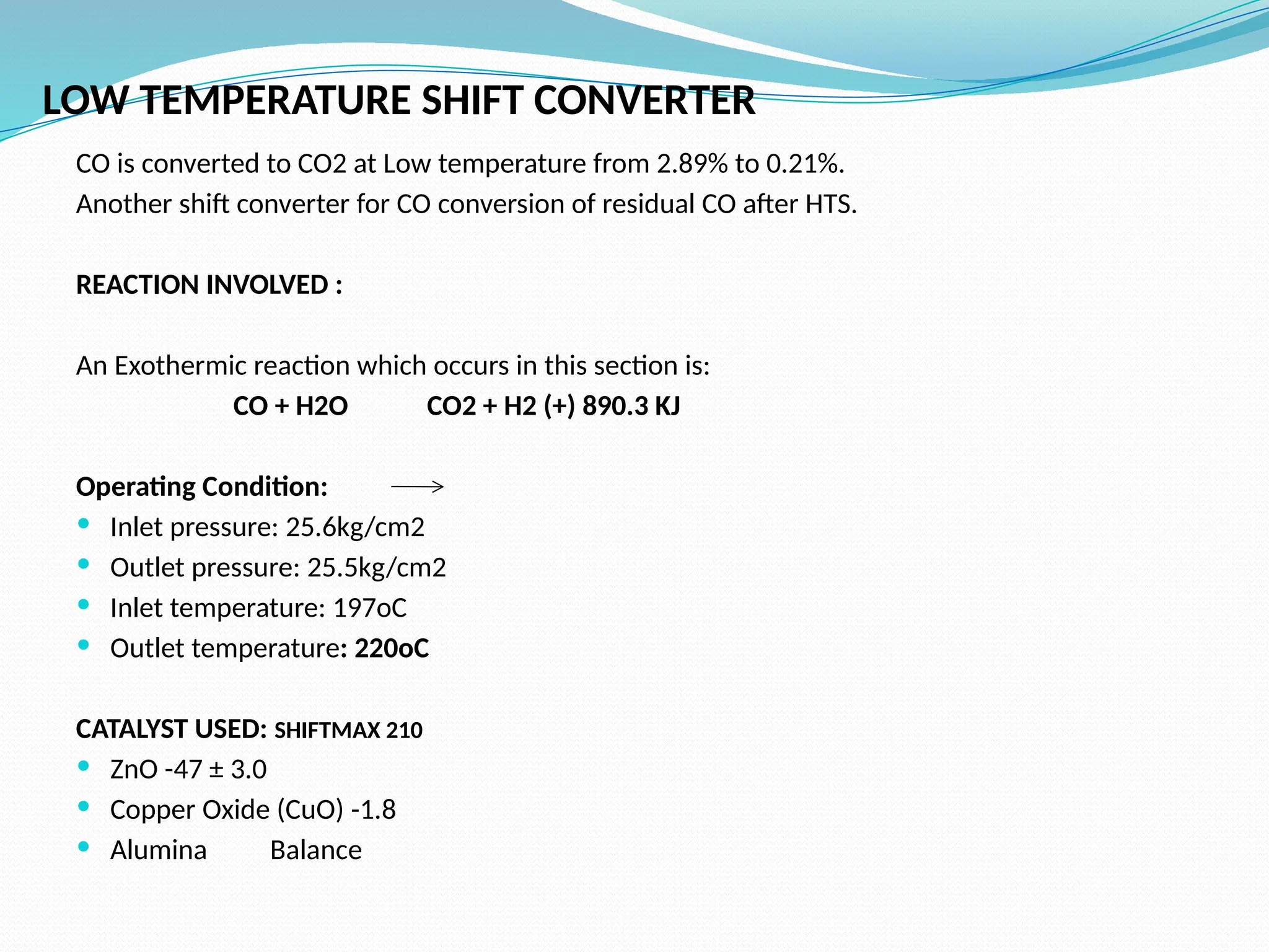 LOW TEMPERATURE SHIFT CONVERTER
CO is converted to CO2 at Low temperature from 2.89% to 0.21%.
Another shift converter for CO conversion of residual CO after HTS.
REACTION INVOLVED :
An Exothermic reaction which occurs in this section is:
CO + H2O CO2 + H2 (+) 890.3 KJ
Operating Condition:
 Inlet pressure: 25.6kg/cm2
 Outlet pressure: 25.5kg/cm2
 Inlet temperature: 197oC
 Outlet temperature: 220oC
CATALYST USED: SHIFTMAX 210
 ZnO -47 ± 3.0
 Copper Oxide (CuO) -1.8
 Alumina Balance
 