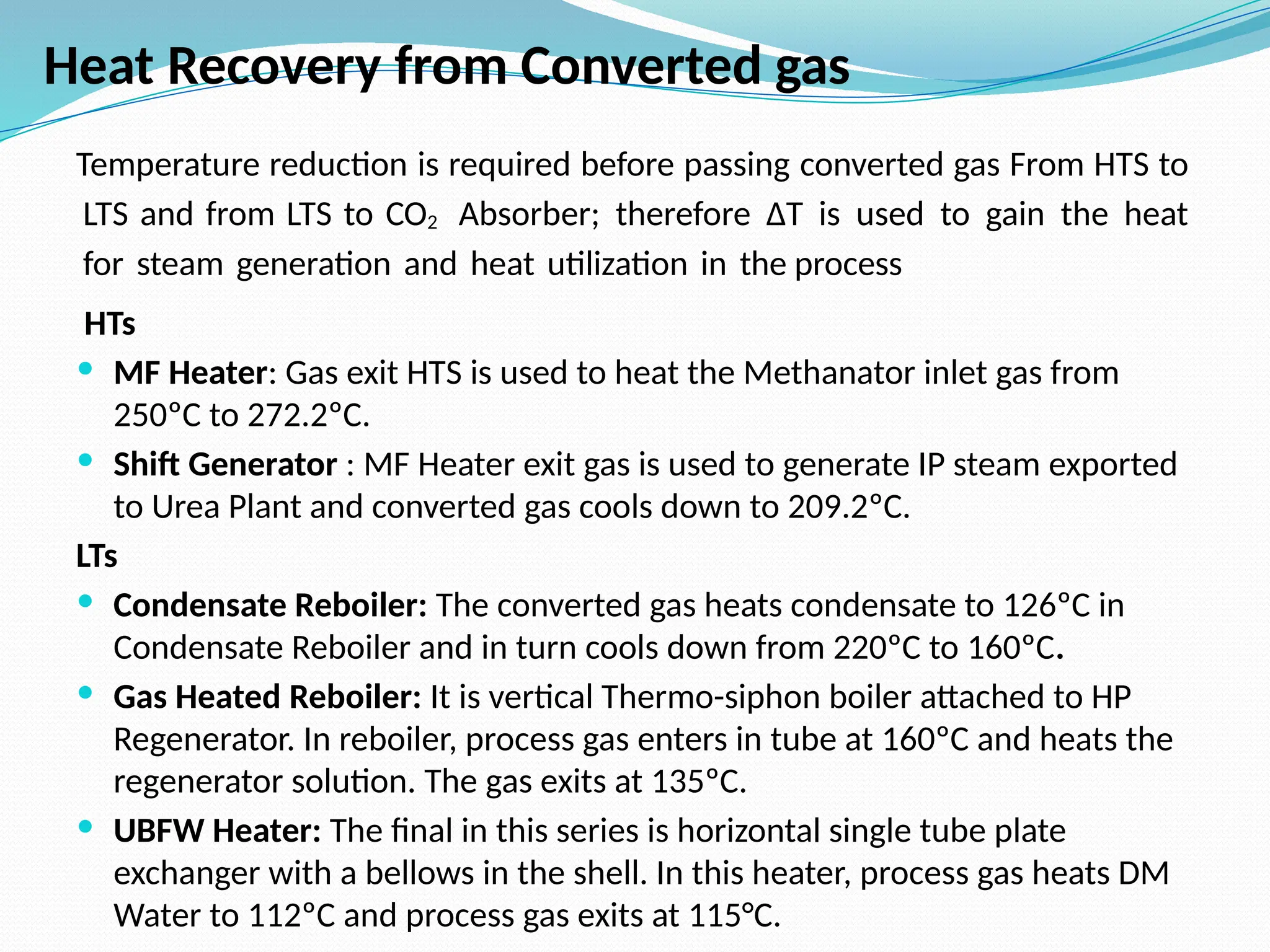 Temperature reduction is required before passing converted gas From HTS to
LTS and from LTS to CO2 Absorber; therefore ∆T is used to gain the heat
for steam generation and heat utilization in the process
HTs
 MF Heater: Gas exit HTS is used to heat the Methanator inlet gas from
250ºC to 272.2ºC.
 Shift Generator : MF Heater exit gas is used to generate IP steam exported
to Urea Plant and converted gas cools down to 209.2ºC.
LTs
 Condensate Reboiler: The converted gas heats condensate to 126ºC in
Condensate Reboiler and in turn cools down from 220ºC to 160ºC.
 Gas Heated Reboiler: It is vertical Thermo-siphon boiler attached to HP
Regenerator. In reboiler, process gas enters in tube at 160ºC and heats the
regenerator solution. The gas exits at 135ºC.
 UBFW Heater: The final in this series is horizontal single tube plate
exchanger with a bellows in the shell. In this heater, process gas heats DM
Water to 112ºC and process gas exits at 115°C.
Heat Recovery from Converted gas
 