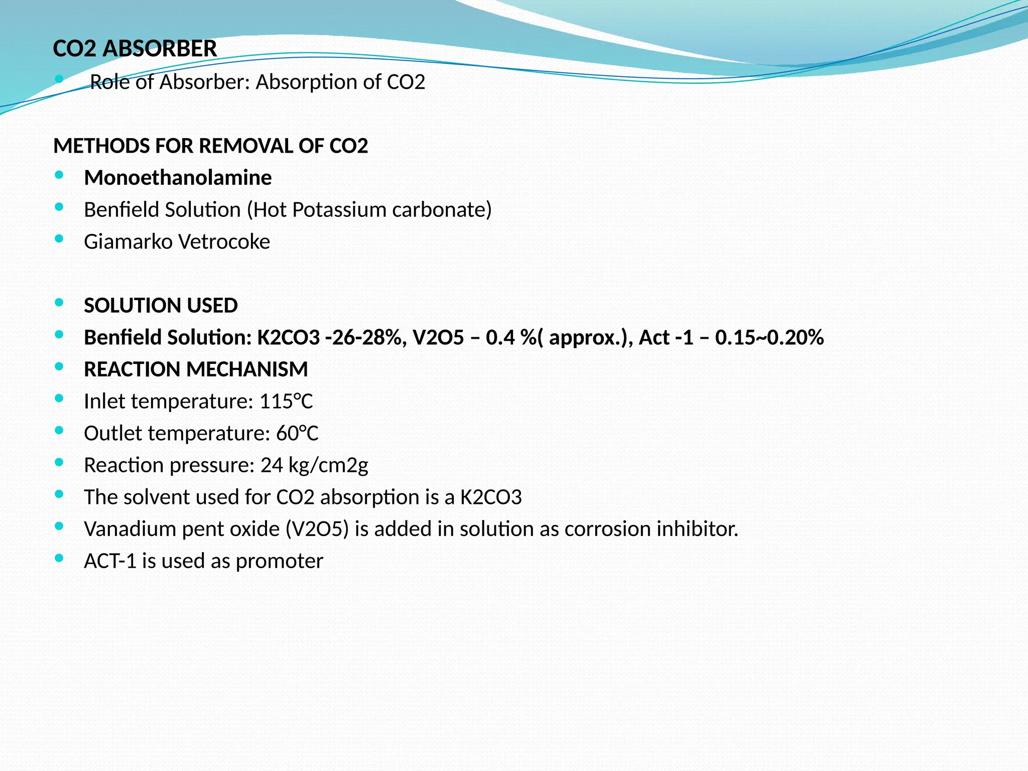 CO2 ABSORBER
 Role of Absorber: Absorption of CO2
METHODS FOR REMOVAL OF CO2
 Monoethanolamine
 Benfield Solution (Hot Potassium carbonate)
 Giamarko Vetrocoke
 SOLUTION USED
 Benfield Solution: K2CO3 -26-28%, V2O5 – 0.4 %( approx.), Act -1 – 0.15~0.20%
 REACTION MECHANISM
 Inlet temperature: 115°C
 Outlet temperature: 60°C
 Reaction pressure: 24 kg/cm2g
 The solvent used for CO2 absorption is a K2CO3
 Vanadium pent oxide (V2O5) is added in solution as corrosion inhibitor.
 ACT-1 is used as promoter
 