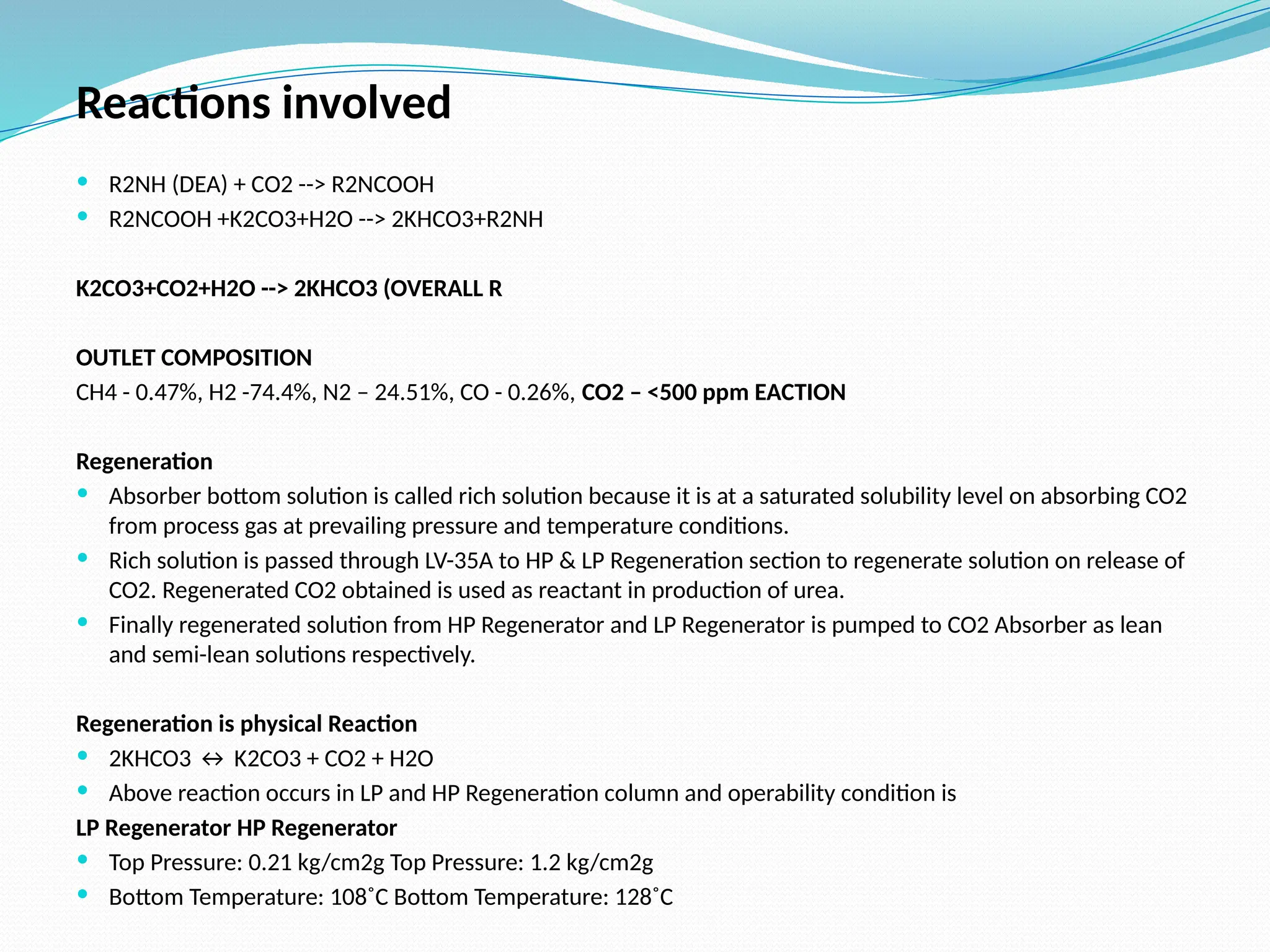 Reactions involved
 R2NH (DEA) + CO2 --> R2NCOOH
 R2NCOOH +K2CO3+H2O --> 2KHCO3+R2NH
K2CO3+CO2+H2O --> 2KHCO3 (OVERALL R
OUTLET COMPOSITION
CH4 - 0.47%, H2 -74.4%, N2 – 24.51%, CO - 0.26%, CO2 – <500 ppm EACTION
Regeneration
 Absorber bottom solution is called rich solution because it is at a saturated solubility level on absorbing CO2
from process gas at prevailing pressure and temperature conditions.
 Rich solution is passed through LV-35A to HP & LP Regeneration section to regenerate solution on release of
CO2. Regenerated CO2 obtained is used as reactant in production of urea.
 Finally regenerated solution from HP Regenerator and LP Regenerator is pumped to CO2 Absorber as lean
and semi-lean solutions respectively.
Regeneration is physical Reaction
 2KHCO3 ↔ K2CO3 + CO2 + H2O
 Above reaction occurs in LP and HP Regeneration column and operability condition is
LP Regenerator HP Regenerator
 Top Pressure: 0.21 kg/cm2g Top Pressure: 1.2 kg/cm2g
 Bottom Temperature: 108˚C Bottom Temperature: 128˚C
 