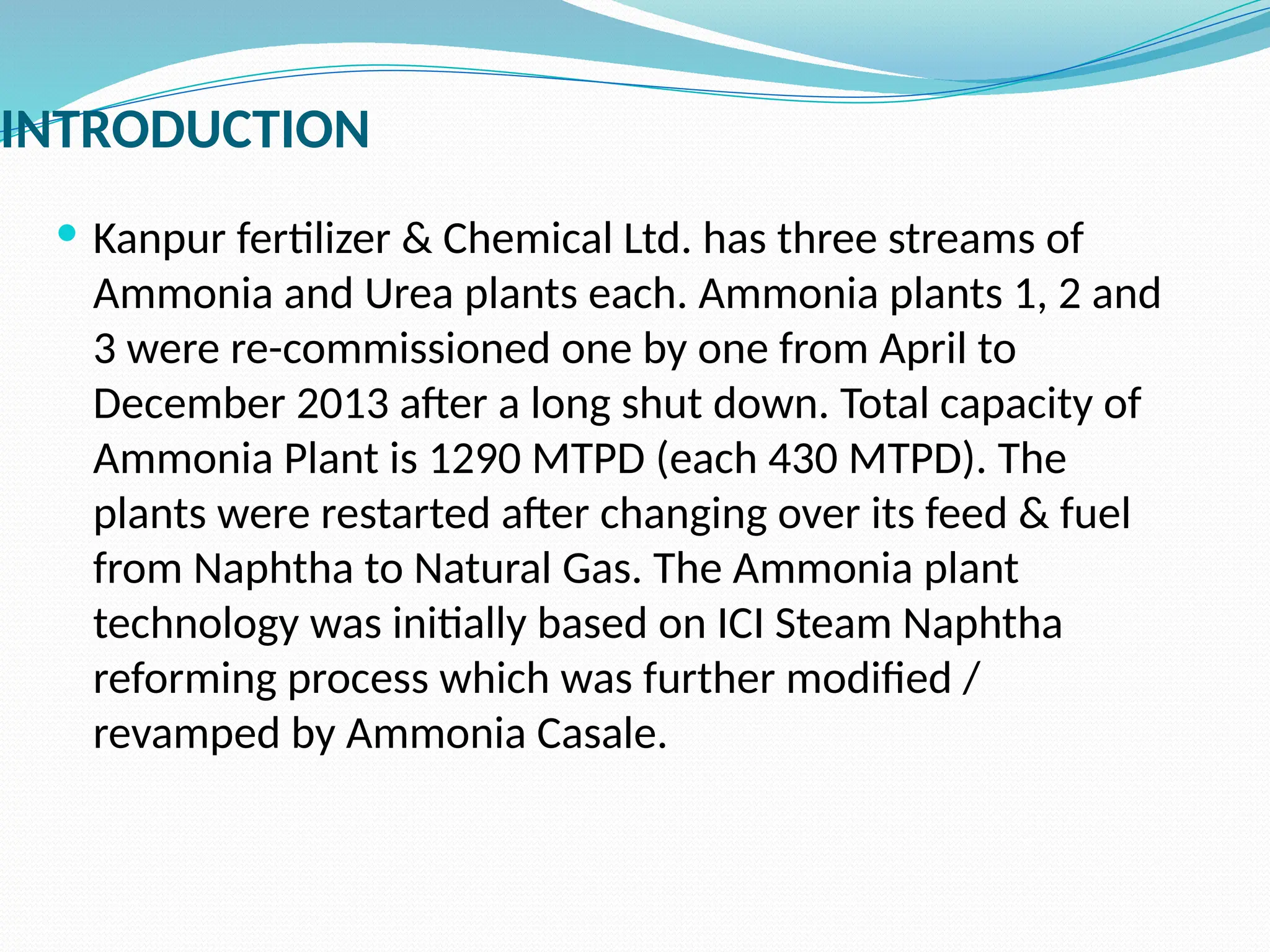 INTRODUCTION
 Kanpur fertilizer & Chemical Ltd. has three streams of
Ammonia and Urea plants each. Ammonia plants 1, 2 and
3 were re-commissioned one by one from April to
December 2013 after a long shut down. Total capacity of
Ammonia Plant is 1290 MTPD (each 430 MTPD). The
plants were restarted after changing over its feed & fuel
from Naphtha to Natural Gas. The Ammonia plant
technology was initially based on ICI Steam Naphtha
reforming process which was further modified /
revamped by Ammonia Casale.
 