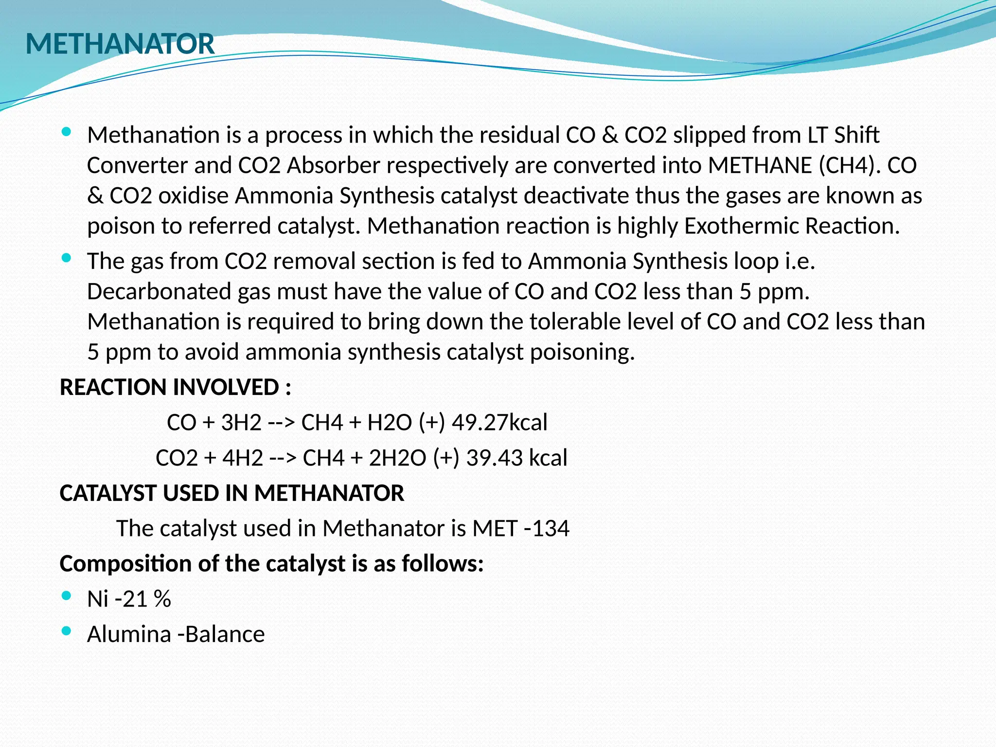 METHANATOR
 Methanation is a process in which the residual CO & CO2 slipped from LT Shift
Converter and CO2 Absorber respectively are converted into METHANE (CH4). CO
& CO2 oxidise Ammonia Synthesis catalyst deactivate thus the gases are known as
poison to referred catalyst. Methanation reaction is highly Exothermic Reaction.
 The gas from CO2 removal section is fed to Ammonia Synthesis loop i.e.
Decarbonated gas must have the value of CO and CO2 less than 5 ppm.
Methanation is required to bring down the tolerable level of CO and CO2 less than
5 ppm to avoid ammonia synthesis catalyst poisoning.
REACTION INVOLVED :
CO + 3H2 --> CH4 + H2O (+) 49.27kcal
CO2 + 4H2 --> CH4 + 2H2O (+) 39.43 kcal
CATALYST USED IN METHANATOR
The catalyst used in Methanator is MET -134
Composition of the catalyst is as follows:
 Ni -21 %
 Alumina -Balance
 
