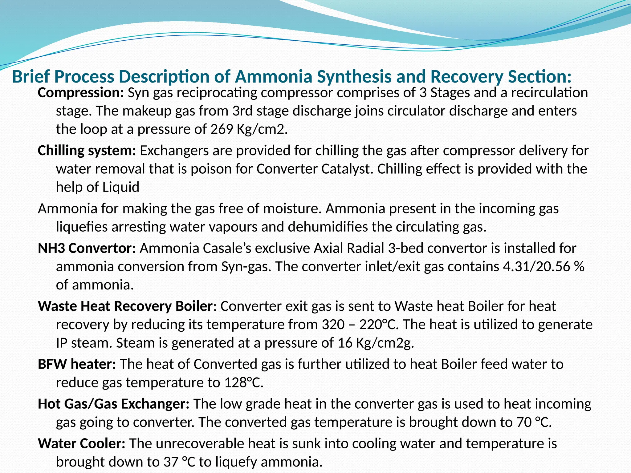 Brief Process Description of Ammonia Synthesis and Recovery Section:
Compression: Syn gas reciprocating compressor comprises of 3 Stages and a recirculation
stage. The makeup gas from 3rd stage discharge joins circulator discharge and enters
the loop at a pressure of 269 Kg/cm2.
Chilling system: Exchangers are provided for chilling the gas after compressor delivery for
water removal that is poison for Converter Catalyst. Chilling effect is provided with the
help of Liquid
Ammonia for making the gas free of moisture. Ammonia present in the incoming gas
liquefies arresting water vapours and dehumidifies the circulating gas.
NH3 Convertor: Ammonia Casale’s exclusive Axial Radial 3-bed convertor is installed for
ammonia conversion from Syn-gas. The converter inlet/exit gas contains 4.31/20.56 %
of ammonia.
Waste Heat Recovery Boiler: Converter exit gas is sent to Waste heat Boiler for heat
recovery by reducing its temperature from 320 – 220°C. The heat is utilized to generate
IP steam. Steam is generated at a pressure of 16 Kg/cm2g.
BFW heater: The heat of Converted gas is further utilized to heat Boiler feed water to
reduce gas temperature to 128°C.
Hot Gas/Gas Exchanger: The low grade heat in the converter gas is used to heat incoming
gas going to converter. The converted gas temperature is brought down to 70 °C.
Water Cooler: The unrecoverable heat is sunk into cooling water and temperature is
brought down to 37 °C to liquefy ammonia.
 