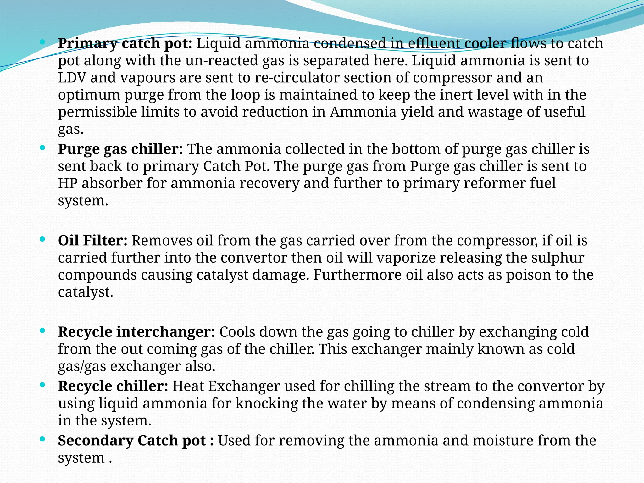  Primary catch pot: Liquid ammonia condensed in effluent cooler flows to catch
pot along with the un-reacted gas is separated here. Liquid ammonia is sent to
LDV and vapours are sent to re-circulator section of compressor and an
optimum purge from the loop is maintained to keep the inert level with in the
permissible limits to avoid reduction in Ammonia yield and wastage of useful
gas.
 Purge gas chiller: The ammonia collected in the bottom of purge gas chiller is
sent back to primary Catch Pot. The purge gas from Purge gas chiller is sent to
HP absorber for ammonia recovery and further to primary reformer fuel
system.
 Oil Filter: Removes oil from the gas carried over from the compressor, if oil is
carried further into the convertor then oil will vaporize releasing the sulphur
compounds causing catalyst damage. Furthermore oil also acts as poison to the
catalyst.
 Recycle interchanger: Cools down the gas going to chiller by exchanging cold
from the out coming gas of the chiller. This exchanger mainly known as cold
gas/gas exchanger also.
 Recycle chiller: Heat Exchanger used for chilling the stream to the convertor by
using liquid ammonia for knocking the water by means of condensing ammonia
in the system.
 Secondary Catch pot : Used for removing the ammonia and moisture from the
system .
 