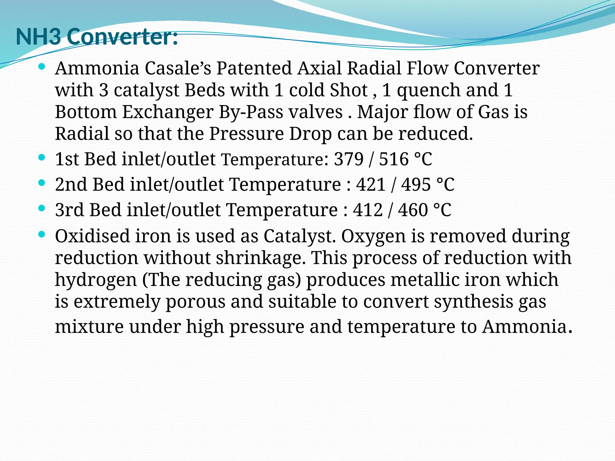 NH3 Converter:
 Ammonia Casale’s Patented Axial Radial Flow Converter
with 3 catalyst Beds with 1 cold Shot , 1 quench and 1
Bottom Exchanger By-Pass valves . Major flow of Gas is
Radial so that the Pressure Drop can be reduced.
 1st Bed inlet/outlet Temperature: 379 / 516 °C
 2nd Bed inlet/outlet Temperature : 421 / 495 °C
 3rd Bed inlet/outlet Temperature : 412 / 460 °C
 Oxidised iron is used as Catalyst. Oxygen is removed during
reduction without shrinkage. This process of reduction with
hydrogen (The reducing gas) produces metallic iron which
is extremely porous and suitable to convert synthesis gas
mixture under high pressure and temperature to Ammonia.
 