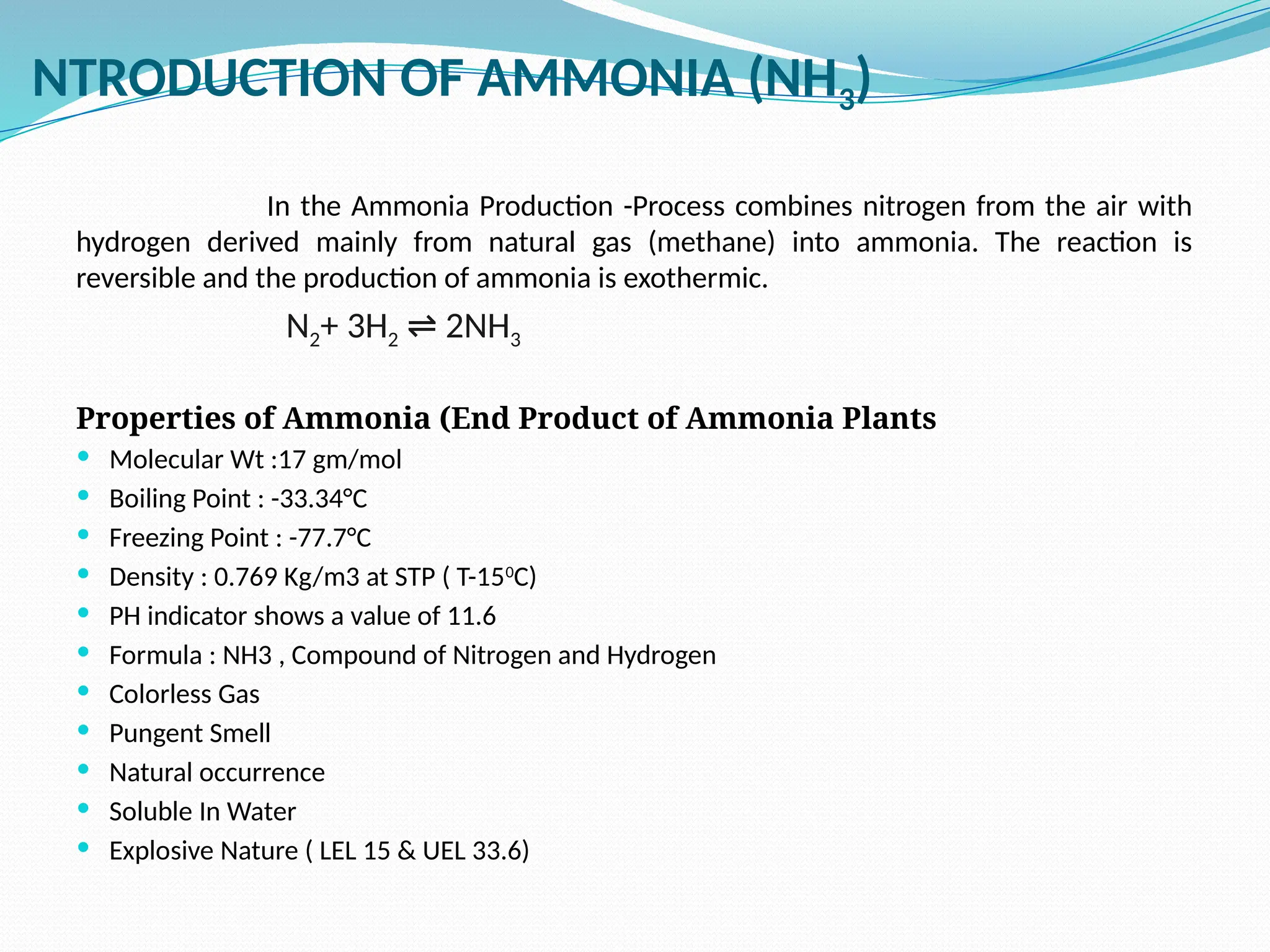 NTRODUCTION OF AMMONIA (NH3)
In the Ammonia Production -Process combines nitrogen from the air with
hydrogen derived mainly from natural gas (methane) into ammonia. The reaction is
reversible and the production of ammonia is exothermic.
N2+ 3H2 2NH
⇌ 3
Properties of Ammonia (End Product of Ammonia Plants
 Molecular Wt :17 gm/mol
 Boiling Point : -33.34°C
 Freezing Point : -77.7°C
 Density : 0.769 Kg/m3 at STP ( T-150
C)
 PH indicator shows a value of 11.6
 Formula : NH3 , Compound of Nitrogen and Hydrogen
 Colorless Gas
 Pungent Smell
 Natural occurrence
 Soluble In Water
 Explosive Nature ( LEL 15 & UEL 33.6)
 