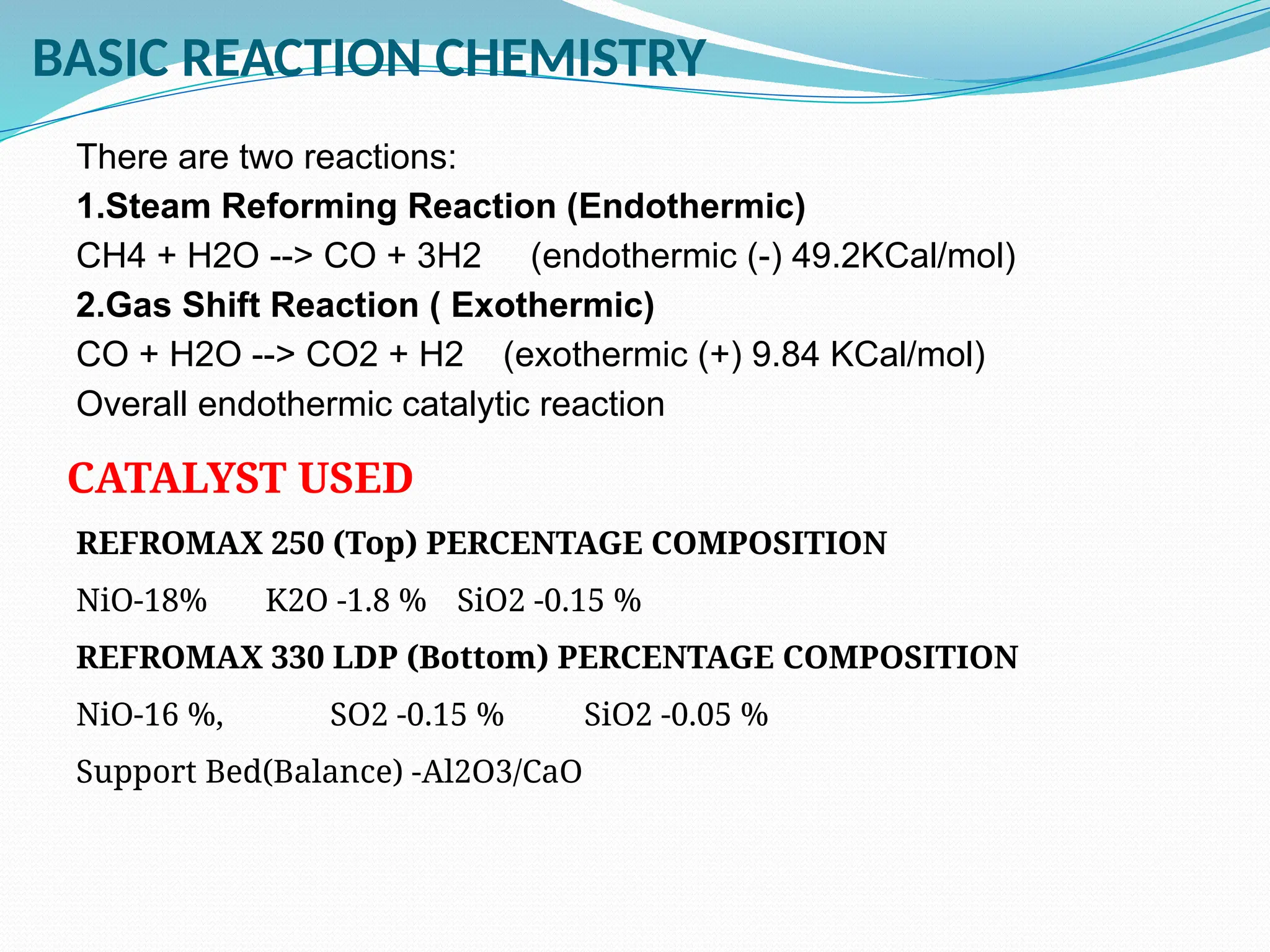 BASIC REACTION CHEMISTRY
There are two reactions:
1.Steam Reforming Reaction (Endothermic)
CH4 + H2O --> CO + 3H2 (endothermic (-) 49.2KCal/mol)
2.Gas Shift Reaction ( Exothermic)
CO + H2O --> CO2 + H2 (exothermic (+) 9.84 KCal/mol)
Overall endothermic catalytic reaction
CATALYST USED
REFROMAX 250 (Top) PERCENTAGE COMPOSITION
NiO-18% K2O -1.8 % SiO2 -0.15 %
REFROMAX 330 LDP (Bottom) PERCENTAGE COMPOSITION
NiO-16 %, SO2 -0.15 % SiO2 -0.05 %
Support Bed(Balance) -Al2O3/CaO
 