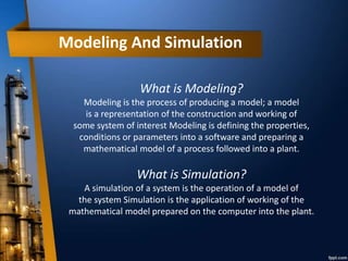 Modeling And Simulation
What is Modeling?
Modeling is the process of producing a model; a model
is a representation of the construction and working of
some system of interest Modeling is defining the properties,
conditions or parameters into a software and preparing a
mathematical model of a process followed into a plant.
What is Simulation?
A simulation of a system is the operation of a model of
the system Simulation is the application of working of the
mathematical model prepared on the computer into the plant.
 