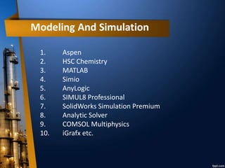 1. Aspen
2. HSC Chemistry
3. MATLAB
4. Simio
5. AnyLogic
6. SIMUL8 Professional
7. SolidWorks Simulation Premium
8. Analytic Solver
9. COMSOL Multiphysics
10. iGrafx etc.
 