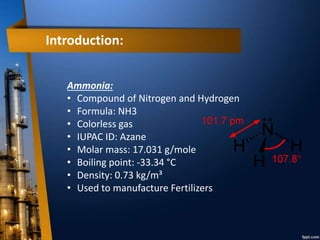 Introduction:
Ammonia:
• Compound of Nitrogen and Hydrogen
• Formula: NH3
• Colorless gas
• IUPAC ID: Azane
• Molar mass: 17.031 g/mole
• Boiling point: -33.34 °C
• Density: 0.73 kg/m³
• Used to manufacture Fertilizers
 