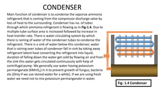CONDENSER
Main function of condenser is to condense the vaporize ammonia
refrigerant that is coming from the compressor discharge valve by
loss of heat to the surrounding. Condenser has no. of tubes
through which ammonia refrigerant is flowing as in Fig-1.4. Due to
multiple tube surface area is increased followed by increase in
heat transfer rate. There is water circulating system by which
there is raining of water of the condenser tubes to condense the
refrigerant. There is a sink of water below this condenser, water
that is raining over tubes of condenser fall in sink by taking away
refrigerant latent heat converting the refrigerant into liquid,
duration of falling down the water get cold by flowing air and from
the sink this water gets circulated continuously with help of
centrifugal pump. We generally use water having potassium
permanganate (KMnO4) in it to prevent growth of fungus, bacteria
etc [Only if we use stored water for a while]. If we are using fresh
water we need not to mix potassium permanganate in water.
Fig- 1.4 Condenser
 