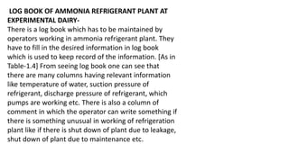 LOG BOOK OF AMMONIA REFRIGERANT PLANT AT
EXPERIMENTAL DAIRY-
There is a log book which has to be maintained by
operators working in ammonia refrigerant plant. They
have to fill in the desired information in log book
which is used to keep record of the information. [As in
Table-1.4] From seeing log book one can see that
there are many columns having relevant information
like temperature of water, suction pressure of
refrigerant, discharge pressure of refrigerant, which
pumps are working etc. There is also a column of
comment in which the operator can write something if
there is something unusual in working of refrigeration
plant like if there is shut down of plant due to leakage,
shut down of plant due to maintenance etc.
 