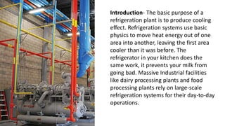 Introduction- The basic purpose of a
refrigeration plant is to produce cooling
effect. Refrigeration systems use basic
physics to move heat energy out of one
area into another, leaving the first area
cooler than it was before. The
refrigerator in your kitchen does the
same work, it prevents your milk from
going bad. Massive Industrial facilities
like dairy processing plants and food
processing plants rely on large-scale
refrigeration systems for their day-to-day
operations.
 