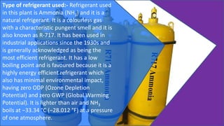 Type of refrigerant used:- Refrigerant used
in this plant is Ammonia (NH3) and it is a
natural refrigerant. It is a colourless gas
with a characteristic pungent smell and it is
also known as R-717. It has been used in
industrial applications since the 1930s and
is generally acknowledged as being the
most efficient refrigerant. It has a low
boiling point and is favoured because it is a
highly energy efficient refrigerant which
also has minimal environmental impact,
having zero ODP (Ozone Depletion
Potential) and zero GWP (Global Warming
Potential). It is lighter than air and NH3
boils at −33.34 °C (−28.012 °F) at a pressure
of one atmosphere.
 