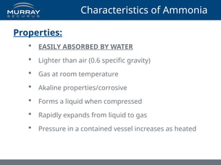 Characteristics of Ammonia
Properties:
 EASILY ABSORBED BY WATER
 Lighter than air (0.6 specific gravity)
 Gas at room temperature
 Akaline properties/corrosive
 Forms a liquid when compressed
 Rapidly expands from liquid to gas
 Pressure in a contained vessel increases as heated
 