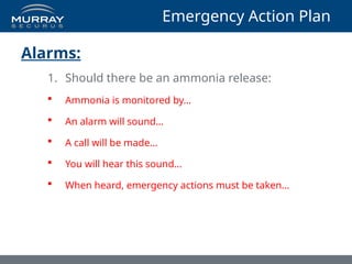 Emergency Action Plan
Alarms:
1. Should there be an ammonia release:
 Ammonia is monitored by…
 An alarm will sound…
 A call will be made…
 You will hear this sound…
 When heard, emergency actions must be taken…
 