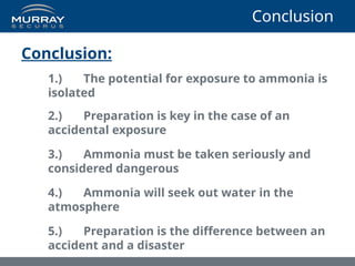 Conclusion
Conclusion:
1.) The potential for exposure to ammonia is
isolated
2.) Preparation is key in the case of an
accidental exposure
3.) Ammonia must be taken seriously and
considered dangerous
4.) Ammonia will seek out water in the
atmosphere
5.) Preparation is the difference between an
accident and a disaster
 