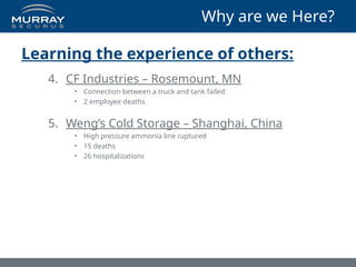 Why are we Here?
Learning the experience of others:
4. CF Industries – Rosemount, MN
• Connection between a truck and tank failed
• 2 employee deaths
5. Weng’s Cold Storage – Shanghai, China
• High pressure ammonia line ruptured
• 15 deaths
• 26 hospitalizations
 