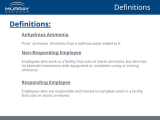 Definitions
Definitions:
Anhydrous Ammonia
‘Pure’ ammonia. Ammonia that is without water added to it
Non-Responding Employee
Employees who work in a facility that uses or stores ammonia, but who has
no planned interactions with equipment or containers using or storing
ammonia
Responding Employee
Employees who are responsible and trained to complete work in a facility
that uses or stores ammonia
 