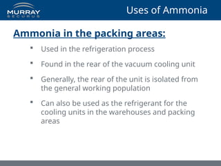 Ammonia in the packing areas:
 Used in the refrigeration process
 Found in the rear of the vacuum cooling unit
 Generally, the rear of the unit is isolated from
the general working population
 Can also be used as the refrigerant for the
cooling units in the warehouses and packing
areas
Uses of Ammonia
 