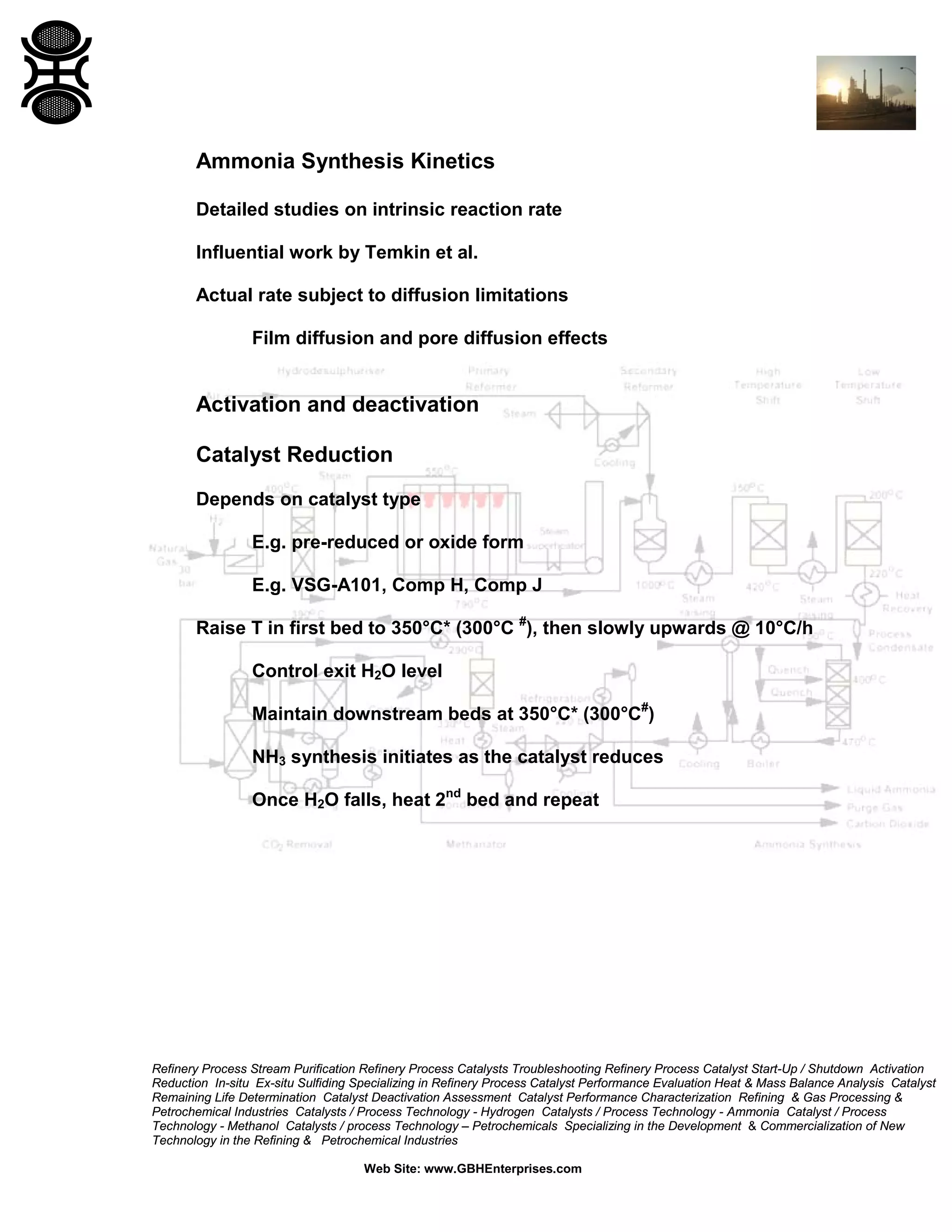 Refinery Process Stream Purification Refinery Process Catalysts Troubleshooting Refinery Process Catalyst Start-Up / Shutdown Activation
Reduction In-situ Ex-situ Sulfiding Specializing in Refinery Process Catalyst Performance Evaluation Heat & Mass Balance Analysis Catalyst
Remaining Life Determination Catalyst Deactivation Assessment Catalyst Performance Characterization Refining & Gas Processing &
Petrochemical Industries Catalysts / Process Technology - Hydrogen Catalysts / Process Technology - Ammonia Catalyst / Process
Technology - Methanol Catalysts / process Technology – Petrochemicals Specializing in the Development & Commercialization of New
Technology in the Refining & Petrochemical Industries
Web Site: www.GBHEnterprises.com
Ammonia Synthesis Kinetics
Detailed studies on intrinsic reaction rate
Influential work by Temkin et al.
Actual rate subject to diffusion limitations
Film diffusion and pore diffusion effects
Activation and deactivation
Catalyst Reduction
Depends on catalyst type
E.g. pre-reduced or oxide form
E.g. VSG-A101, Comp H, Comp J
Raise T in first bed to 350°C* (300°C #
), then slowly upwards @ 10°C/h
Control exit H2O level
Maintain downstream beds at 350°C* (300°C#
)
NH3 synthesis initiates as the catalyst reduces
Once H2O falls, heat 2nd
bed and repeat
 