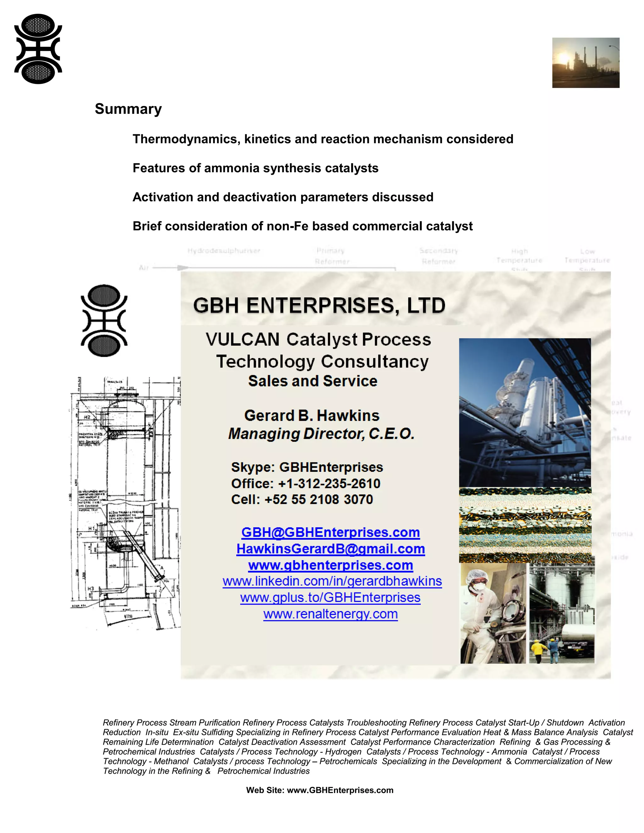 Refinery Process Stream Purification Refinery Process Catalysts Troubleshooting Refinery Process Catalyst Start-Up / Shutdown Activation
Reduction In-situ Ex-situ Sulfiding Specializing in Refinery Process Catalyst Performance Evaluation Heat & Mass Balance Analysis Catalyst
Remaining Life Determination Catalyst Deactivation Assessment Catalyst Performance Characterization Refining & Gas Processing &
Petrochemical Industries Catalysts / Process Technology - Hydrogen Catalysts / Process Technology - Ammonia Catalyst / Process
Technology - Methanol Catalysts / process Technology – Petrochemicals Specializing in the Development & Commercialization of New
Technology in the Refining & Petrochemical Industries
Web Site: www.GBHEnterprises.com
Summary
Thermodynamics, kinetics and reaction mechanism considered
Features of ammonia synthesis catalysts
Activation and deactivation parameters discussed
Brief consideration of non-Fe based commercial catalyst
 