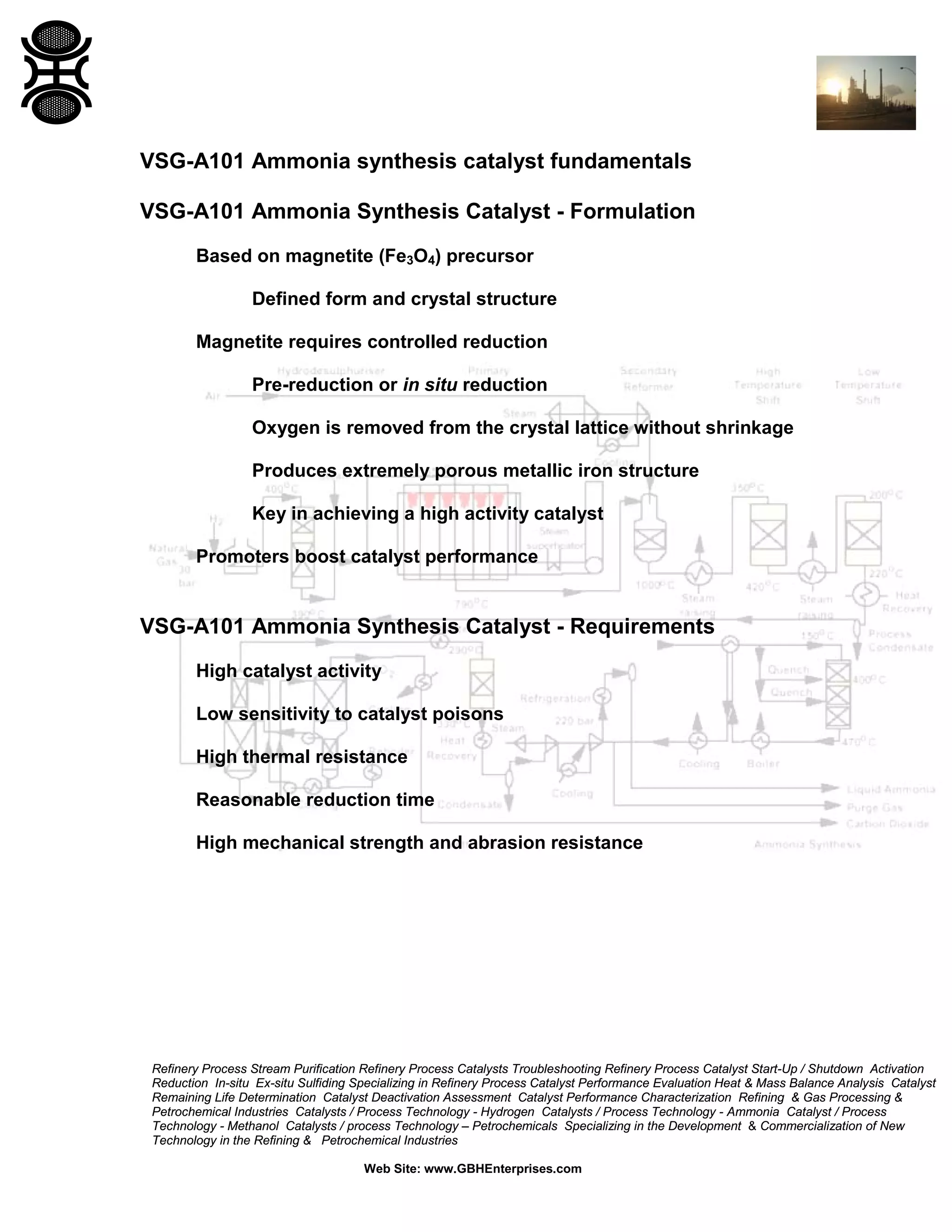 Refinery Process Stream Purification Refinery Process Catalysts Troubleshooting Refinery Process Catalyst Start-Up / Shutdown Activation
Reduction In-situ Ex-situ Sulfiding Specializing in Refinery Process Catalyst Performance Evaluation Heat & Mass Balance Analysis Catalyst
Remaining Life Determination Catalyst Deactivation Assessment Catalyst Performance Characterization Refining & Gas Processing &
Petrochemical Industries Catalysts / Process Technology - Hydrogen Catalysts / Process Technology - Ammonia Catalyst / Process
Technology - Methanol Catalysts / process Technology – Petrochemicals Specializing in the Development & Commercialization of New
Technology in the Refining & Petrochemical Industries
Web Site: www.GBHEnterprises.com
VSG-A101 Ammonia synthesis catalyst fundamentals
VSG-A101 Ammonia Synthesis Catalyst - Formulation
Based on magnetite (Fe3O4) precursor
Defined form and crystal structure
Magnetite requires controlled reduction
Pre-reduction or in situ reduction
Oxygen is removed from the crystal lattice without shrinkage
Produces extremely porous metallic iron structure
Key in achieving a high activity catalyst
Promoters boost catalyst performance
VSG-A101 Ammonia Synthesis Catalyst - Requirements
High catalyst activity
Low sensitivity to catalyst poisons
High thermal resistance
Reasonable reduction time
High mechanical strength and abrasion resistance
 