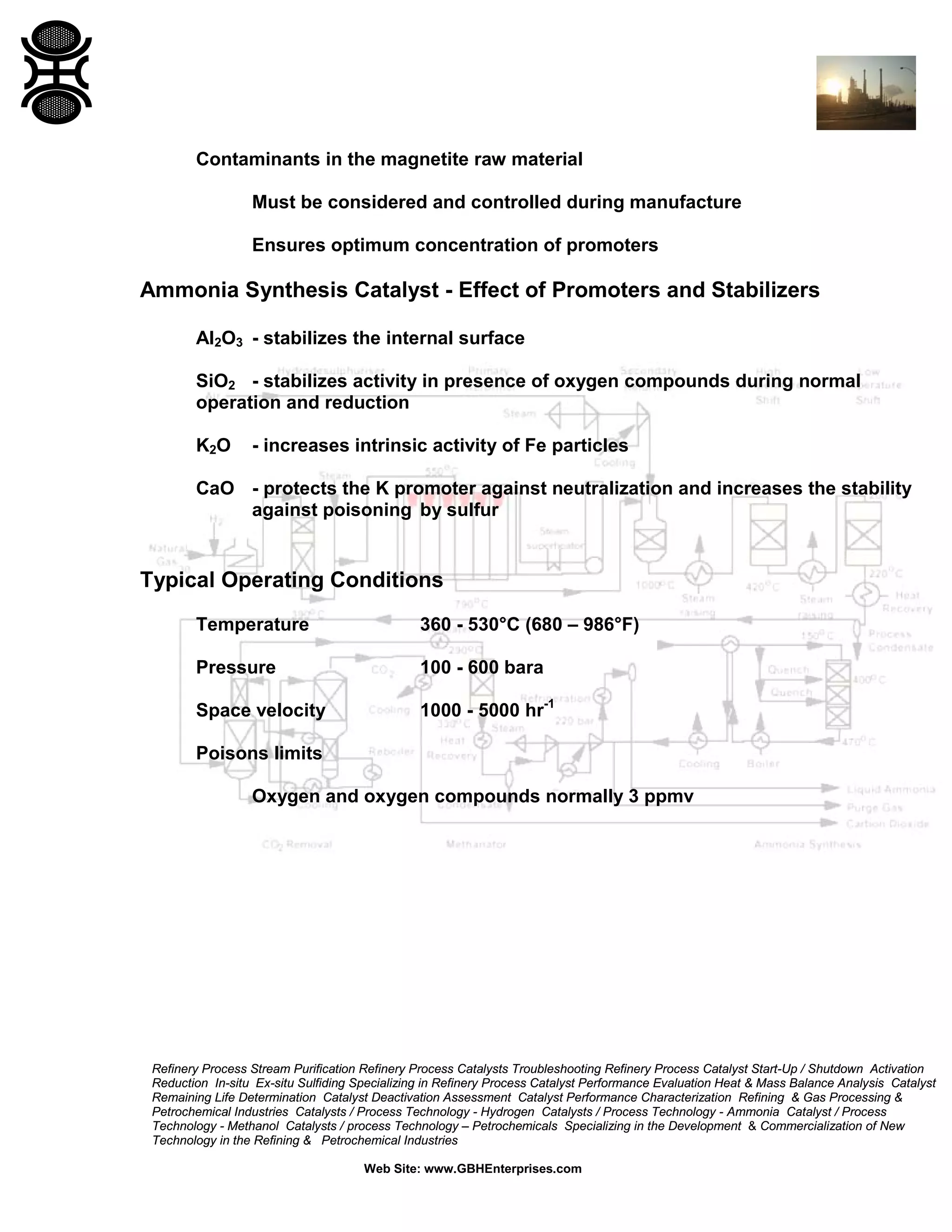 Refinery Process Stream Purification Refinery Process Catalysts Troubleshooting Refinery Process Catalyst Start-Up / Shutdown Activation
Reduction In-situ Ex-situ Sulfiding Specializing in Refinery Process Catalyst Performance Evaluation Heat & Mass Balance Analysis Catalyst
Remaining Life Determination Catalyst Deactivation Assessment Catalyst Performance Characterization Refining & Gas Processing &
Petrochemical Industries Catalysts / Process Technology - Hydrogen Catalysts / Process Technology - Ammonia Catalyst / Process
Technology - Methanol Catalysts / process Technology – Petrochemicals Specializing in the Development & Commercialization of New
Technology in the Refining & Petrochemical Industries
Web Site: www.GBHEnterprises.com
Contaminants in the magnetite raw material
Must be considered and controlled during manufacture
Ensures optimum concentration of promoters
Ammonia Synthesis Catalyst - Effect of Promoters and Stabilizers
Al2O3 - stabilizes the internal surface
SiO2 - stabilizes activity in presence of oxygen compounds during normal
operation and reduction
K2O - increases intrinsic activity of Fe particles
CaO - protects the K promoter against neutralization and increases the stability
against poisoning by sulfur
Typical Operating Conditions
Temperature 360 - 530°C (680 – 986°F)
Pressure 100 - 600 bara
Space velocity 1000 - 5000 hr-1
Poisons limits
Oxygen and oxygen compounds normally 3 ppmv
 