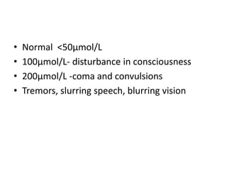 • Normal <50µmol/L
• 100µmol/L- disturbance in consciousness
• 200µmol/L -coma and convulsions
• Tremors, slurring speech, blurring vision