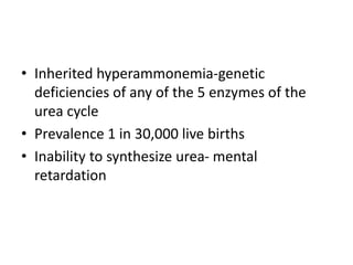 • Inherited hyperammonemia-genetic
deficiencies of any of the 5 enzymes of the
urea cycle
• Prevalence 1 in 30,000 live births
• Inability to synthesize urea- mental
retardation