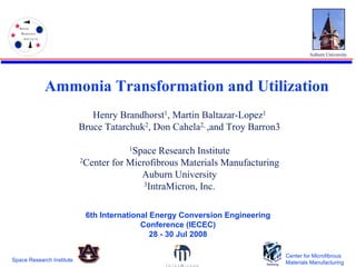S PA C E
    R ESEA RC H
      I N ST IT U T E




                                                                                        Auburn University




                        Ammonia Transformation and Utilization
                               Henry Brandhorst1, Martin Baltazar-Lopez1
                            Bruce Tatarchuk2, Don Cahela2, ,and Troy Barron3

                                        1Space  Research Institute
                            2Center for Microfibrous Materials Manufacturing

                                           Auburn University
                                            3IntraMicron, Inc.



                             6th International Energy Conversion Engineering
                                            Conference (IECEC)
                                               28 - 30 Jul 2008

                                                                               Center for Microfibrous
Space Research Institute                                                       Materials Manufacturing
 