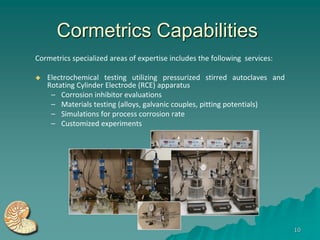 Cormetrics Capabilities
Cormetrics specialized areas of expertise includes the following services:

   Electrochemical testing utilizing pressurized stirred autoclaves and
    Rotating Cylinder Electrode (RCE) apparatus
     – Corrosion inhibitor evaluations
     – Materials testing (alloys, galvanic couples, pitting potentials)
     – Simulations for process corrosion rate
     – Customized experiments




                                                                             10
 