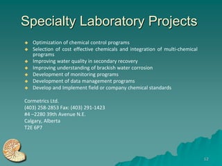 Specialty Laboratory Projects
   Optimization of chemical control programs
   Selection of cost effective chemicals and integration of multi-chemical
    programs
   Improving water quality in secondary recovery
   Improving understanding of brackish water corrosion
   Development of monitoring programs
   Development of data management programs
   Develop and Implement field or company chemical standards

Cormetrics Ltd.
(403) 258-2853 Fax: (403) 291-1423
#4 –2280 39th Avenue N.E.
Calgary, Alberta
T2E 6P7




                                                                              12
 