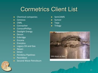 Cormetrics Client List
   Chemical companies         SemCAMS
   Cenovus                    Suncor
   CNRL                       Taqa
   Connacher                  Trilogy
   ConocoPhillips
   Daylight Energy
   Devon
   Enbridge
   Encana
   Enerplus
   Legacy Oil and Gas
   Nexen
   Orion
   Pembina Pipelines
   PennWest
   Second Wave Petroleum


                                          13
 
