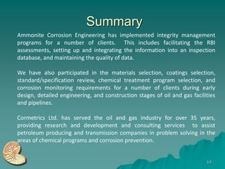 Summary
Ammonite Corrosion Engineering has implemented integrity management
programs for a number of clients. This includes facilitating the RBI
assessments, setting up and integrating the information into an inspection
database, and maintaining the quality of data.

We have also participated in the materials selection, coatings selection,
standard/specification review, chemical treatment program selection, and
corrosion monitoring requirements for a number of clients during early
design, detailed engineering, and construction stages of oil and gas facilities
and pipelines.

Cormetrics Ltd. has served the oil and gas industry for over 35 years,
providing research and development and consulting services to assist
petroleum producing and transmission companies in problem solving in the
areas of chemical programs and corrosion prevention.


                                                                           14
 