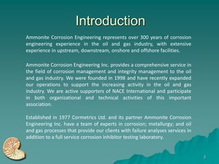 Introduction
Ammonite Corrosion Engineering represents over 300 years of corrosion
engineering experience in the oil and gas industry, with extensive
experience in upstream, downstream, onshore and offshore facilities.

Ammonite Corrosion Engineering Inc. provides a comprehensive service in
the field of corrosion management and integrity management to the oil
and gas industry. We were founded in 1998 and have recently expanded
our operations to support the increasing activity in the oil and gas
industry. We are active supporters of NACE International and participate
in both organizational and technical activities of this important
association.

Established in 1977 Cormetrics Ltd. and its partner Ammonite Corrosion
Engineering Inc. have a team of experts in corrosion; metallurgy; and oil
and gas processes that provide our clients with failure analyses services in
addition to a full service corrosion inhibitor testing laboratory.


                                                                               2
 