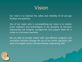 Vision
Our vision is to improve the safety and reliability of oil and gas
facilities and pipelines.

One of our major aims in accomplishing our vision is to mentor
junior engineers and technologists in the discipline of corrosion
engineering and integrity management and prepare them for a
career as a corrosion specialist.

We are able to provide clients with cost-effective programs and
innovative solutions through the use of our senior specialists and
team of energetic junior and intermediate engineering staff.




                                                                     3
 