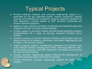 Typical Projects
   Provide materials selection and corrosion engineering support to a
    greenfield oil and gas Upgrading facility. Prepare Equipment Integrity
    manuals and implement an equipment integrity inspection database for
    their Operations. Provide support to their corrosion monitoring and
    process chemical programs.
   Update a major refinery's corrosion monitoring and inspection plans and
    integrate into their corrosion control manuals.
   Provide support to corrosion studies and Risk-based Inspection program
    implementation for a major oil and gas company’s facilities across
    Canada.
   Conduct a survey of current research initiatives and projects that are
    being carried out by industry, universities, and others regarding the use
    of water in the oilsands industry.
   Support ongoing integrity management operations for Canada's east
    coast offshore facilities including two FPSOs, fixed leg platforms and a
    gravity based structure. Lead RBI equipment and piping reassessments
    for some of these facilities.
   Provide corrosion engineering support towards the development of
    downhole tubular products for heavy oil recovery.
   Provide downhole corrosion engineering support for major SAGD
    projects.
                                                                                7
 