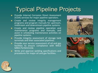 Typical Pipeline Projects
   Provide Internal Corrosion Direct Assessment
    (ICDA) services for major pipeline operators.
   Create and review integrity management
    programs and program manuals for upstream,
    midstream and downstream pipeline systems.
   Create and review pipeline operation and
    maintenance programs and manuals, and
    assist in scheduling maintenance activities on
    pipeline systems.
   Provide Integrity assessment of storage tank
    terminals and their associated pipelines.
   Provide sour service assessment of oil and gas
    facilities to ensure compliance with NACE
    MR0175/ISO15156
   Write and approve welding specifications and
    procedures for major oil and gas facilities.




                                                     8
 