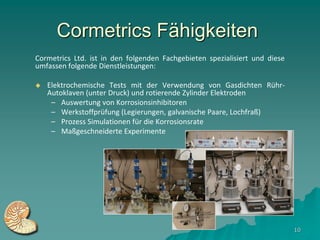 Cormetrics Fähigkeiten
Cormetrics Ltd. ist in den folgenden Fachgebieten spezialisiert und diese
umfassen folgende Dienstleistungen:

   Elektrochemische Tests mit der Verwendung von Gasdichten Rühr-
    Autoklaven (unter Druck) und rotierende Zylinder Elektroden
     – Auswertung von Korrosionsinhibitoren
     – Werkstoffprüfung (Legierungen, galvanische Paare, Lochfraß)
     – Prozess Simulationen für die Korrosionsrate
     – Maßgeschneiderte Experimente




                                                                            10
 