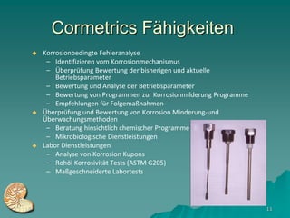 Cormetrics Fähigkeiten
   Korrosionbedingte Fehleranalyse
     – Identifizieren vom Korrosionmechanismus
     – Überprüfung Bewertung der bisherigen und aktuelle
        Betriebsparameter
     – Bewertung und Analyse der Betriebsparameter
     – Bewertung von Programmen zur Korrosionmilderung Programme
     – Empfehlungen für Folgemaßnahmen
   Überprüfung und Bewertung von Korrosion Minderung-und
    Überwachungsmethoden
     – Beratung hinsichtlich chemischer Programme
     – Mikrobiologische Dienstleistungen
   Labor Dienstleistungen
     – Analyse von Korrosion Kupons
     – Rohöl Korrosivität Tests (ASTM G205)
     – Maßgeschneiderte Labortests




                                                                   11
 